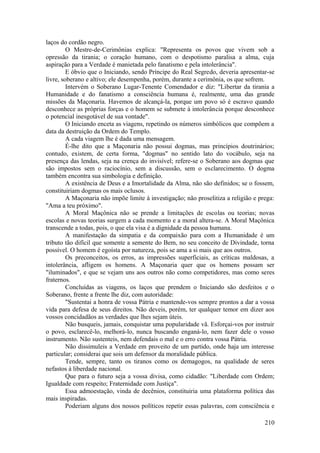 laços do cordão negro.
O Mestre-de-Cerimônias explica: "Representa os povos que vivem sob a
opressão da tirania; o coração humano, com o despotismo paralisa a alma, cuja
aspiração para a Verdade é manietada pelo fanatismo e pela intolerância".
E óbvio que o Iniciando, sendo Príncipe do Real Segredo, deveria apresentar-se
livre, soberano e altivo; ele desempenha, porém, durante a cerimônia, os que sofrem.
Intervém o Soberano Lugar-Tenente Comendador e diz: "Libertar da tirania a
Humanidade e do fanatismo a consciência humana é, realmente, uma das grande
missões da Maçonaria. Havemos de alcançá-la, porque um povo só é escravo quando
desconhece as próprias forças e o homem se submete à intolerância porque desconhece
o potencial inesgotável de sua vontade".
O Iniciando enceta as viagens, repetindo os números simbólicos que compõem a
data da destruição da Ordem do Templo.
A cada viagem lhe é dada uma mensagem.
É-lhe dito que a Maçonaria não possui dogmas, mas princípios doutrinários;
contudo, existem, de certa forma, "dogmas" no sentido lato do vocábulo, seja na
presença das lendas, seja na crença do invisível; refere-se o Soberano aos dogmas que
são impostos sem o raciocínio, sem a discussão, sem o esclarecimento. O dogma
também encontra sua simbologia e definição.
A existência de Deus e a Imortalidade da Alma, não são definidos; se o fossem,
constituiriam dogmas os mais oclusos.
A Maçonaria não impõe limite à investigação; não proselitiza a religião e prega:
"Ama a teu próximo".
A Moral Maçônica não se prende a limitações de escolas ou teorias; novas
escolas e novas teorias surgem a cada momento e a moral altera-se. A Moral Maçônica
transcende a todas, pois, o que ela visa é a dignidade da pessoa humana.
A manifestação da simpatia e da compaixão para com a Humanidade é um
tributo tão difícil que somente a semente do Bem, no seu conceito de Divindade, torna
possível. O homem é egoísta por natureza, pois se ama a si mais que aos outros.
Os preconceitos, os erros, as impressões superficiais, as críticas maldosas, a
intolerância, afligem os homens. A Maçonaria quer que os homens possam ser
"iluminados", e que se vejam uns aos outros não como competidores, mas como seres
fraternos.
Concluídas as viagens, os laços que prendem o Iniciando são desfeitos e o
Soberano, frente a frente lhe diz, com autoridade:
"Sustentai a honra de vossa Pátria e mantende-vos sempre prontos a dar a vossa
vida para defesa de seus direitos. Não deveis, porém, ter qualquer temor em dizer aos
vossos concidadãos as verdades que lhes sejam úteis.
Não busqueis, jamais, conquistar uma popularidade vã. Esforçai-vos por instruir
o povo, esclarecê-lo, melhorá-lo, nunca buscando enganá-lo, nem fazer dele o vosso
instrumento. Não sustenteis, nem defendais o mal e o erro contra vossa Pátria.
Não dissimuleis a Verdade em proveito de um partido, onde haja um interesse
particular; considerai que sois um defensor da moralidade pública.
Tende, sempre, tanto os tiranos como os demagogos, na qualidade de seres
nefastos à liberdade nacional.
Que para o futuro seja a vossa divisa, como cidadão: "Liberdade com Ordem;
Igualdade com respeito; Fraternidade com Justiça".
Essa admoestação, vinda de decênios, constituiria uma plataforma política das
mais inspiradas.
Poderiam alguns dos nossos políticos repetir essas palavras, com consciência e
210
 