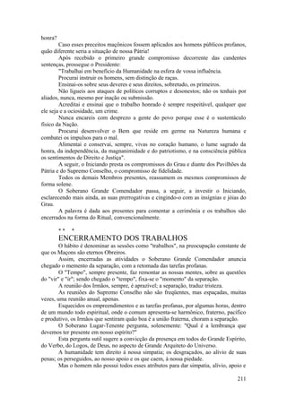honra?
Caso esses preceitos maçônicos fossem aplicados aos homens públicos profanos,
quão diferente seria a situação de nossa Pátria!
Após recebido o primeiro grande compromisso decorrente das candentes
sentenças, prossegue o Presidente:
"Trabalhai em benefício da Humanidade na esfera de vossa influência.
Procurai instruir os homens, sem distinção de raças.
Ensinai-os sobre seus deveres e seus direitos, sobretudo, os primeiros.
Não ligueis aos ataques de políticos corruptos e desonestos; não os tenhais por
aliados, nunca, mesmo por inação ou submissão.
Acreditai e ensinai que o trabalho honrado é sempre respeitável, qualquer que
ele seja e a ociosidade, um crime.
Nunca encareis com desprezo a gente do povo porque esse é o sustentáculo
físico da Nação.
Procurai desenvolver o Bem que reside em germe na Natureza humana e
combatei os impulsos para o mal.
Alimentai e conservai, sempre, vivas no coração humano, o lume sagrado da
honra, da independência, da magnanimidade e do patriotismo, e na consciência pública
os sentimentos de Direito e Justiça".
A seguir, o Iniciando presta os compromissos do Grau e diante dos Pavilhões da
Pátria e do Supremo Conselho, o compromisso de fidelidade.
Todos os demais Membros presentes, reassumem os mesmos compromissos de
forma solene.
O Soberano Grande Comendador passa, a seguir, a investir o Iniciando,
esclarecendo mais ainda, as suas prerrogativas e cingindo-o com as insígnias e jóias do
Grau.
A palavra é dada aos presentes para comentar a cerimônia e os trabalhos são
encerrados na forma do Ritual, convencionalmente.
* * *
ENCERRAMENTO DOS TRABALHOS
O hábito é denominar as sessões como "trabalhos", na preocupação constante de
que os Maçons são eternos Obreiros.
Assim, encerradas as atividades o Soberano Grande Comendador anuncia
chegado o memento da separação, com a retomada das tarefas profanas.
O "Tempo", sempre presente, faz remontar as nossas mentes, sobre as questões
do "vir" e "ir"; sendo chegado o "tempo", fixa-se o "momento" da separação.
A reunião dos Irmãos, sempre, é aprazível; a separação, traduz tristeza.
As reuniões do Supremo Conselho não são freqüentes, mas espaçadas, muitas
vezes, uma reunião anual, apenas.
Esquecidos os empreendimentos e as tarefas profanas, por algumas horas, dentro
de um mundo todo espiritual, onde o comum apresenta-se harmônico, fraterno, pacífico
e produtivo, os Irmãos que sentiram quão boa é a união fraterna, choram a separação.
O Soberano Lugar-Tenente pergunta, solenemente: "Qual é a lembrança que
devemos ter presente em nosso espírito?"
Esta pergunta sutil sugere a convicção da presença em todos do Grande Espírito,
do Verbo, do Logos, de Deus, no aspecto de Grande Arquiteto do Universo.
A humanidade tem direito à nossa simpatia; os desgraçados, ao alívio de suas
penas; os perseguidos, ao nosso apoio e os que caem, à nossa piedade.
Mas o homem não possui todos esses atributos para dar simpatia, alívio, apoio e
211
 