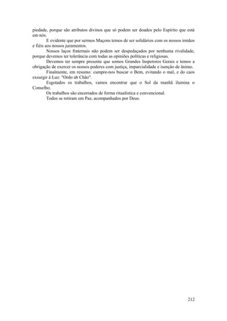 piedade, porque são atributos divinos que só podem ser doados pelo Espírito que está
em nós.
E evidente que por sermos Maçons temos de ser solidários com os nossos irmãos
e fiéis aos nossos juramentos.
Nossos laços fraternais não podem ser despedaçados por nenhuma rivalidade,
porque devemos ter tolerância com todas as opiniões políticas e religiosas.
Devemos ter sempre presente que somos Grandes Inspetores Gerais e temos a
obrigação de exercer os nossos poderes com justiça, imparcialidade e isenção de ânimo.
Finalmente, em resumo: cumpre-nos buscar o Bem, evitando o mal, e do caos
exsurgir à Luz: "Ordo ab Chão".
Esgotados os trabalhos, vamos encontrar que o Sol da manhã ilumina o
Conselho.
Os trabalhos são encerrados de forma ritualística e convencional.
Todos se retiram em Paz, acompanhados por Deus.
212
 