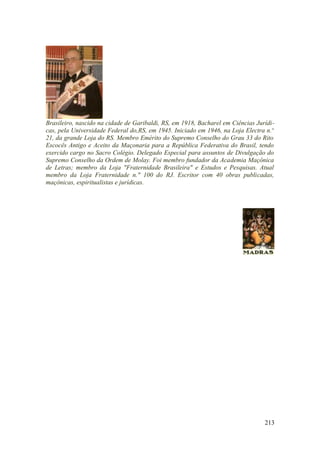 Brasileiro, nascido na cidade de Garibaldi, RS, em 1918, Bacharel em Ciências Jurídi-
cas, pela Universidade Federal do,RS, em 1945. Iniciado em 1946, na Loja Electra n.o
21, da grande Loja do RS. Membro Emérito do Supremo Conselho do Grau 33 do Rito
Escocês Antigo e Aceito da Maçonaria para a República Federativa do Brasil, tendo
exercido cargo no Sacro Colégio. Delegado Especial para assuntos de Divulgação do
Supremo Conselho da Ordem de Molay. Foi membro fundador da Academia Maçônica
de Letras; membro da Loja "Fraternidade Brasileira" e Estudos e Pesquisas. Atual
membro da Loja Fraternidade n." 100 do RJ. Escritor com 40 obras publicadas,
maçônicas, espiritualistas e jurídicas.
213
 