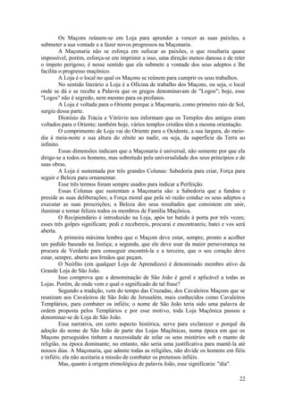Os Maçons reúnem-se em Loja para aprender a vencer as suas paixões, a
submeter a sua vontade e a fazer novos progressos na Maçonaria.
A Maçonaria não se esforça em sufocar as paixões, o que resultaria quase
impossível, porém, esforça-se em imprimir a isso, uma direção menos danosa e de reter
o ímpeto perigoso; é nesse sentido que ela submete a vontade dos seus adeptos e lhe
facilita o progresso maçônico.
A Loja é o local no qual os Maçons se reúnem para cumprir os seus trabalhos.
No sentido literário a Loja é a Oficina de trabalho dos Maçons, ou seja, o local
onde se dá e se recebe a Palavra que os gregos denominavam de "Logos"; hoje, esse
"Logos" não é segredo, nem mesmo para os profanos.
A Loja é voltada para o Oriente porque a Maçonaria, como primeiro raio de Sol,
surgiu dessa parte.
Dionísio da Trácia e Vitrúvio nos informam que os Templos dos antigos eram
voltados para o Oriente; também hoje, vários templos cristãos têm a mesma orientação.
O comprimento de Loja vai do Oriente para o Ocidente, a sua largura, do meio-
dia à meia-noite e sua altura do zênite ao nadir, ou seja, da superfície da Terra ao
infinito.
Essas dimensões indicam que a Maçonaria é universal, não somente por que ela
dirige-se a todos os homens, mas sobretudo pela universalidade dos seus princípios e de
suas obras.
A Loja é sustentada por três grandes Colunas: Sabedoria para criar, Força para
seguir e Beleza para ornamentar.
Esse três termos foram sempre usados para indicar a Perfeição.
Essas Colunas que sustentam a Maçonaria são: a Sabedoria que a fundou e
preside as suas deliberações; a Força moral que pela só razão conduz os seus adeptos a
executar as suas prescrições; a Beleza dos seus resultados que consistem em unir,
iluminar e tornar felizes todos os membros de Família Maçônica.
O Recipiendário é introduzido na Loja, após ter batido à porta por três vezes;
esses três golpes significam; pedi e recebereis, procurai e encontrareis; batei e vos será
aberta.
A primeira máxima lembra que o Maçom deve estar, sempre, pronto a acolher
um pedido baseado na Justiça; a segunda, que ele deve usar da maior perseverança na
procura de Verdade para conseguir encontrá-la e a terceira, que o seu coração deve
estar, sempre, aberto aos Irmãos que peçam.
O Neófito (em qualquer Loja de Aprendizes) é denominado membro ativo da
Grande Loja de São João.
Isso comprova que a denominação de São João é geral e aplicável a todas as
Lojas. Porém, de onde vem e qual o significado de tal frase?
Segundo a tradição, vem do tempo das Cruzadas, dos Cavaleiros Maçons que se
reuniram aos Cavaleiros de São João de Jerusalém, mais conhecidos como Cavaleiros
Templários, para combater os infiéis; o nome de São João teria sido uma palavra de
ordem proposta pelos Templários e por esse motivo, toda Loja Maçônica passou a
denominar-se de Loja de São João.
Essa narrativa, em certo aspecto histórica, serve para esclarecer o porquê da
adoção do nome de São João de parte das Lojas Maçônicas, numa época em que os
Maçons perseguidos tinham a necessidade de zelar os seus mistérios sob o manto de
religião, na época dominante; no entanto, não seria uma justificativa para mantê-la até
nossos dias. A Maçonaria, que admite todas as religiões, não divide os homens em fiéis
e infiéis; ela não aceitaria a missão de combater os pretensos infiéis.
Mas, quanto à origem etimológica de palavra João, esse significaria: "dia".
22
 
