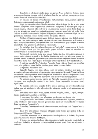 Em efeito, o substantivo João, junto aos persas Jeha, os hebreus Johan e junto
aos gregos Joannes tem por radical o hebreu Jom dia, de onde os romanos extraíram
Janus, nome sob o qual adoravam o Sol.
Os Maçons em muitas circunstâncias e particularmente nessa, usaram a palavra
João para representara alegoricamente o Sol.
Logo, o Aprendiz cria o Neófito membro ativo da Loja do Sol e essa nova
fórmula comporta vários significados simbólicos. Porquanto o Sol tem por Loja, o
mundo inteiro, o homem não pode vir a ser, realmente membro ativo de tal Loja, ou
seja, do Mundo, que através do conhecimento que conquista através de Iniciação. Cada
Oficina Maçônica denomina-se Loja do Sol porque constitui como um fulgor da Ma-
çonaria que ilumina o Mundo moral, como o Sol clareia o físico.
Por fim, o Maçom, para merecer o título de membro ativo da Loja do Sol, amigo
que é de Luz, deve consagrar todos os seus esforços, antes iluminando a si mesmo e
após, os seus semelhantes, dissipando com toda a atividade de que é capaz, as trevas
acumuladas pela ignorância, a hipocrisia e a ambição.
Os trabalhos dos Aprendizes abrem-se ao "meio-dia" e encerram-se à "meia-
noite". Ragon afirma que essa proposição possui referência com os trabalhos de
Zoroastro que os exercitava em igual tempo.
Porém, sob o aspecto moral esse espaço fictício de doze horas, representando o
tempo maior durante o qual o Sol brilha diariamente sobre os diversos pontos do
planeta, lembra os Maçons que devem com os seus trabalhos expandir sobre o Mundo a
maior Luz moral para serem dignos de merecer o título de "Filhos da Verdadeira Luz".
A palavra sagrada "B..." significa "a minha força está em Deus", que significa
que a principal força moral da Maçonaria repousa sobre a crença divina.
O Aprendiz possui três anos.
Segundo Ragon, isso teria relação com os antigos mistérios aos quais os
aprendizes só eram admitidos três anos após a apresentação. Segundo Vassal, tal frase
encontraria a sua origem nos mistérios egípcios, nos quais o iniciado no primeiro Grau,
corresponderia ao nosso Aprendiz, ficaria três anos afastado do mundo profano.
No entanto, como isso não ocorre ao Aprendiz moderno, torna-se impossível
encontrar uma explicação quanto a sua idade; faz-se necessário encontrar outro
significado
No sentido simbólico, a idade de três anos é atribuída ao novo Iniciado para
indicar que ele conhece o valor alegórico dos números, sendo o três consagrado ao
Aprendiz.
Em razão disso, nesse Grau, idade, marcha, viagens, sinais, Toques, abraços,
bateria e aclamações, contam-se por três.
A marcha do Aprendiz é com três passos que formam um ângulo reto.
Cada passo indica a retidão do caminho que o Maçom deve seguir na jornada da
vida; e todos os três unidos indicam que essa reta deve ser conduzida até o Terceiro
Grau, ou seja, ao "superlativo".
O sinal do Grau compõe-se de três movimentos, sendo que o da "ordem" será o
primeiro.
Esses três movimentos reunidos oferecem uma forma que lembra todas as
imagens simbólicas do Triângulo.
O sinal de ordem que por si só representa um ângulo reto, é símbolo da postura
que deve presidir o discurso do Maçom.
O toque, que possui, também, três movimentos, sendo que dois, precipitados e
um lento, simboliza a atividade e a continuidade com os quais deve ser orientado o
trabalho.
23
 