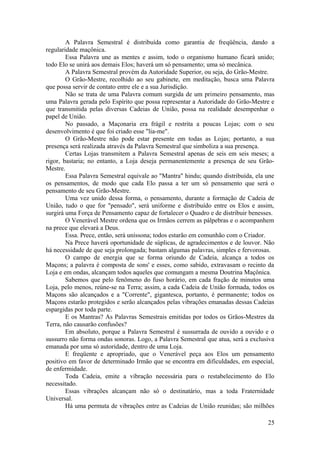 A Palavra Semestral é distribuída como garantia de freqüência, dando a
regularidade maçônica.
Essa Palavra une as mentes e assim, todo o organismo humano ficará unido;
todo Elo se unirá aos demais Elos; haverá um só pensamento; uma só mecânica.
A Palavra Semestral provém da Autoridade Superior, ou seja, do Grão-Mestre.
O Grão-Mestre, recolhido ao seu gabinete, em meditação, busca uma Palavra
que possa servir de contato entre ele e a sua Jurisdição.
Não se trata de uma Palavra comum surgida de um primeiro pensamento, mas
uma Palavra gerada pelo Espírito que possa representar a Autoridade do Grão-Mestre e
que transmitida pelas diversas Cadeias de União, possa na realidade desempenhar o
papel de União.
No passado, a Maçonaria era frágil e restrita a poucas Lojas; com o seu
desenvolvimento é que foi criado esse "lia-me".
O Grão-Mestre não pode estar presente em todas as Lojas; portanto, a sua
presença será realizada através da Palavra Semestral que simboliza a sua presença.
Certas Lojas transmitem a Palavra Semestral apenas de seis em seis meses; a
rigor, bastaria; no entanto, a Loja deseja permanentemente a presença de seu Grão-
Mestre.
Essa Palavra Semestral equivale ao "Mantra" hindu; quando distribuída, ela une
os pensamentos, de modo que cada Elo passa a ter um só pensamento que será o
pensamento de seu Grão-Mestre.
Uma vez unido dessa forma, o pensamento, durante a formação de Cadeia de
União, tudo o que for "pensado", será uniforme e distribuído entre os Elos e assim,
surgirá uma Força de Pensamento capaz de fortalecer o Quadro e de distribuir benesses.
O Venerável Mestre ordena que os Irmãos cerrem as pálpebras e o acompanhem
na prece que elevará a Deus.
Essa. Prece, então, será uníssona; todos estarão em comunhão com o Criador.
Na Prece haverá oportunidade de súplicas, de agradecimentos e de louvor. Não
há necessidade de que seja prolongada; bastam algumas palavras, simples e fervorosas.
O campo de energia que se forma oriundo de Cadeia, alcança a todos os
Maçons; a palavra é composta de sons' e esses, como sabido, extravasam o recinto da
Loja e em ondas, alcançam todos aqueles que comungam a mesma Doutrina Maçônica.
Sabemos que pelo fenômeno do fuso horário, em cada fração de minutos uma
Loja, pelo menos, reúne-se na Terra; assim, a cada Cadeia de União formada, todos os
Maçons são alcançados e a "Corrente", gigantesca, portanto, é permanente; todos os
Maçons estarão protegidos e serão alcançados pelas vibrações emanadas dessas Cadeias
espargidas por toda parte.
E os Mantras? As Palavras Semestrais emitidas por todos os Grãos-Mestres da
Terra, não causarão confusões?
Em absoluto, porque a Palavra Semestral é sussurrada de ouvido a ouvido e o
sussurro não forma ondas sonoras. Logo, a Palavra Semestral que atua, será a exclusiva
emanada por uma só autoridade, dentro de uma Loja.
E freqüente e apropriado, que o Venerável peça aos Elos um pensamento
positivo em favor de determinado Irmão que se encontra em dificuldades, em especial,
de enfermidade.
Toda Cadeia, emite a vibração necessária para o restabelecimento do Elo
necessitado.
Essas vibrações alcançam não só o destinatário, mas a toda Fraternidade
Universal.
Há uma permuta de vibrações entre as Cadeias de União reunidas; são milhões
25
 