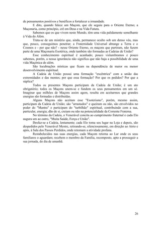 de pensamentos positivos e benéficos a fortalecer a irmandade.
E dito, quando falece um Maçom, que ele seguiu para o Oriente Eterno; a
Maçonaria, como princípio, crê em Deus e na Vida Futura.
Sabemos que os que vivem neste Mundo, têm uma vida palidamente semelhante
à Vida do Além.
Trata-se de um mistério que, ainda, permanece oculto sob um denso véu, mas
que, pouco, conseguimos penetrar; a Fraternidade Universal abrange a Terra e o
Cosmos e - por que não? - nesse Oriente Eterno, os maçons que partiram, não fazem
parte de uma Maçonaria Esotérica, onde também são formadas as Cadeias de União?
Esse conhecimento espiritual é acanhado; pouco vislumbramos e pouco
sabemos, porém, a nossa ignorância não significa que não haja a possibilidade de uma
vida Maçônica do além.
São locubrações místicas que ficam na dependência de maior ou menor
desenvolvimento espiritual.
A Cadeia de União possui uma formação "excêntrica" com a união das
extremidades e das mentes; por que essa formação? Por que os pedidos? Por que a
súplica?
Todos os presentes Maçons participam da Cadeia de União; é um ato
obrigatório; todos os Maçons unem-se e fundem os seus pensamentos em um só.
Imaginar que milhões de Maçons assim agem, resulta em aceitarmos que grandes
energias são formadas e distribuídas.
Alguns Maçons não aceitam esse "Esoterismo", porém, mesmo assim,
participam da Cadeia de União; são "arrastados" e queiram ou não, são envolvidos no
poder do "Mantra" e participam do "turbilhão" espiritual, contribuindo com a sua,
particular, energia; dão de si, creiam ou não na potencialidade da Corrente Fraterna.
No término da Cadeia, o Venerável concita ao cumprimento fraternal e cada Elo
augura um ao outro, "Muita Saúde, Força e União".
Desfaz-se a Cadeia, lentamente; cada Elo toma seu lugar na Loja e depois, são
despedidos pelo Venerável Mestre, retirando-se, silenciosamente, em direção ao Atrio e
após, à Sala dos Passos Perdidos, onde retomam a atividade profana.
Restabelecidos nas suas energias, cada Maçom retorna ao Lar onde os seus
familiares o aguardam; recebem o membro da Família, recomposto, apto a prosseguir a
sua jornada, do dia de amanhã.
26
 