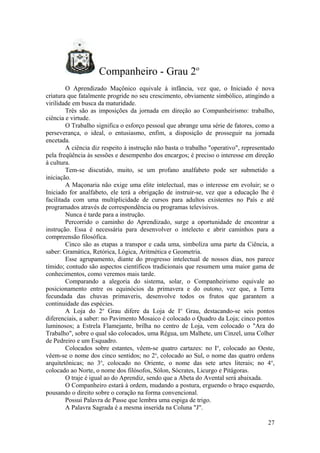 Companheiro - Grau 2o
O Aprendizado Maçônico equivale à infância, vez que, o Iniciado é nova
criatura que fatalmente progride no seu crescimento, obviamente simbólico, atingindo a
virilidade em busca da maturidade.
Três são as imposições da jornada em direção ao Companheirismo: trabalho,
ciência e virtude.
O Trabalho significa o esforço pessoal que abrange uma série de fatores, como a
perseverança, o ideal, o entusiasmo, enfim, a disposição de prosseguir na jornada
encetada.
A ciência diz respeito à instrução não basta o trabalho "operativo", representado
pela freqüência às sessões e desempenho dos encargos; é preciso o interesse em direção
à cultura.
Tem-se discutido, muito, se um profano analfabeto pode ser submetido a
iniciação.
A Maçonaria não exige uma elite intelectual, mas o interesse em evoluir; se o
Iniciado for analfabeto, ele terá a obrigação de instruir-se, vez que a educação lhe é
facilitada com uma multiplicidade de cursos para adultos existentes no País e até
programados através de correspondência ou programas televisivos.
Nunca é tarde para a instrução.
Percorrido o caminho do Aprendizado, surge a oportunidade de encontrar a
instrução. Essa é necessária para desenvolver o intelecto e abrir caminhos para a
compreensão filosófica.
Cinco são as etapas a transpor e cada uma, simboliza uma parte da Ciência, a
saber: Gramática, Retórica, Lógica, Aritmética e Geometria.
Esse agrupamento, diante do progresso intelectual de nossos dias, nos parece
tímido; contudo são aspectos científicos tradicionais que resumem uma maior gama de
conhecimentos, como veremos mais tarde.
Comparando a alegoria do sistema, solar, o Companheirismo equivale ao
posicionamento entre os equinócios da primavera e do outono, vez que, a Terra
fecundada das chuvas primaveris, desenvolve todos os frutos que garantem a
continuidade das espécies.
A Loja do 2o
Grau difere da Loja de Io
Grau, destacando-se seis pontos
diferenciais, a saber: no Pavimento Mosaico é colocado o Quadro da Loja; cinco pontos
luminosos; a Estrela Flamejante, brilha no centro de Loja, vem colocado o "Ara do
Trabalho", sobre o qual são colocados, uma Régua, um Malhete, um Cinzel, uma Colher
de Pedreiro e um Esquadro.
Colocados sobre estantes, vêem-se quatro cartazes: no Io
, colocado ao Oeste,
vêem-se o nome dos cinco sentidos; no 2o
, colocado ao Sul, o nome das quatro ordens
arquitetônicas; no 3o
, colocado no Oriente, o nome das sete artes literais; no 4o
,
colocado ao Norte, o nome dos filósofos, Sólon, Sócrates, Licurgo e Pitágoras.
O traje é igual ao do Aprendiz, sendo que a Abeta do Avental será abaixada.
O Companheiro estará à ordem, mudando a postura, erguendo o braço esquerdo,
pousando o direito sobre o coração na forma convencional.
Possui Palavra de Passe que lembra uma espiga de trigo.
A Palavra Sagrada é a mesma inserida na Coluna "J".
27
 