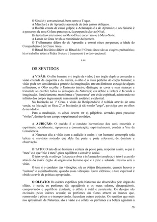 O Sinal é o convencional, bem como o Toque.
A Marcha é a do Aprendiz acrescida de dois passos oblíquos.
A Bateria consta de cinco golpes; a Aclamação é a do Aprendiz; o seu Salário é
a passarem de uma Coluna para outra, da perpendicular ao Nível.
Os trabalhos iniciam-se ao Meio-Dia e encerram-se à Meia-Noite.
A Lenda do Grau revela a maturidade do homem.
O Trolhamento difere do do Aprendiz e possui cinco perguntas; a idade do
Companheiro é de Cinco Anos.
O Ritual Iniciático difere do Ritual do Io
Grau; cinco são as viagens probatórias;
há o trabalho sobre a Pedra Bruta e o Juramento é o convencional.
***
OS SENTIDOS
A VISÃO: O olho humano é o órgão da visão; é um órgão duplo a comandar a
visão cruzada da esquerda e da direita, o olho é o mais perfeito do corpo humano; a
visão pode ser considerada a geratriz da imaginação; em um diminuto espaço de alguns
milímetros, o Olho recolhe o Universo inteiro, distingue as cores e suas nuances e
transmite ao cérebro todas as sensações da Natureza; ela define a Beleza e fecunda a
imaginação. Paralelamente, transforma o "panorama" em visão espiritual, adentrando no
infinito dos corpos ingressando num mundo esotérico e celestial.
Na Iniciação ao 1o
Grau, a visão do Recipiendário é tolhida através de uma
venda; na Iniciação ao Grau 2o
, o Iniciando já não sendo "cego", participa com os olhos
desvendados.
Para a meditação, os olhos devem ter as pálpebras cerradas para provocar
"visões", dentro de um campo experimental esotérico.
A AUDIÇÃO: O ouvido é o conduto harmonioso dos sons materiais e
espirituais; socialmente, representa a comunicação; espiritualmente, conduz a Voz da
Consciência.
A Natureza alia a visão com a audição e assim o ser humano contempla toda
beleza e mistérios notando que dela faz parte e parte relevante, de domínio e
observação.
O TATO: O tato dá ao homem a certeza da posse para, respeitar assim, o que é
"meu" e o que "não é meu", para equilibrar o convívio social.
O tato revela o esforço físico para obter a informação completa; o tato é exercido
através do maior órgão do organismo humano que é a pele e subsiste, mesmo sem a
visão.
O tato é o condutor das vibrações; ele as obtém fisicamente, quando houver o
"contato" e espiritualmente, quando essas vibrações forem elétricas; o tato espiritual é
obtido através de práticas apropriadas.
O OLFATO: Os odores expelidos pela Natureza são absorvidos pelo órgão do
olfato, o nariz; os perfumes são agradáveis e os maus odores, desagradáveis,
comprovando o equilíbrio existente; o olfato é sutil e penetrante. Os desejos são
excitados pelos odores sexuais; os perfumes das flores atraem os insetos que,
removendo o pólen e o transportando, fecundam outras espécies. Os sentidos que mais
nos aproximam da Natureza, são a visão e o olfato; os perfumes e a beleza agradam à
28
 