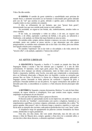 Vida e lhe dão sentido.
O GOSTO: O sentido do gosto simboliza a sensibilidade mais próxima do
mundo físico; o alimento necessário ao ser humano é selecionado pelo gostos alterado
pelo uso do "sal" que acentua os gosto, abrindo o apetite; para a alimentação são
exigidos todos os cinco sentidos em conjunto.
E dito, ao refinamento do ser humano, que esse "possui bom gosto",
demonstrando isso que esse sentido pode tornar-se mais sublime.
Na sociedade, ao erguer-se um brinde, são, simbolicamente, atraídos todos os
cinco sentidos.
O da visão, ao contemplar o vinho no cálice; o do tato, ao segurar esse
recipiente; o do olfato, aspirando o perfume da bebida, o do gosto, ao saboreá-la e
finalmente, o de audição, no tilintar das taças batendo-as uma na outra.
Os sentidos estão, sempre, alertas; durante o repouso e no sono, ele suspendem a
atividade, posto nos sonhos se possa usá-los, o que demonstra que eles atuam
psiquicamente; os sentidos mais constantes são os da visão e do olfato, pois esse último
tem ligação estreita com a respiração.
Os sentidos "espirituais" são os da visão e o da audição; o da visão, através do
"terceiro olho"; o da audição, captando a "música das esferas".
***
AS ARTES LIBERAIS
A GRAMÁTICA: Segundo o Aurélio é "o estudo ou tratado dos fatos da
linguagem falada e escrita e das leis naturais que a regulam". E a arte de falar
corretamente. O Aprendiz, como regra geral, pouco fala, mas o Companheiro para
instruir-se deve manejar seu idioma corretamente, tanto no falar como no escrever.
Sendo a maçonaria, também, uma Escola, essa parte que compreende a comunicação,
deve ser fielmente observada; o Maçom deve ser humilde e aceitar as correções que
possam lhes ser feitas. O discurso é a forma de o Maçom expressar-se aplicando o
linguajar correto, buscando as belas palavras do vernáculo e fugindo da gíria; a
perfeição é buscada também no uso da palavra. As regras vernaculares não podem ser
deixadas para trás; a concordância os acentos e o belo discurso devem preocupar todo
Maçom.
A RETÓRICA: Segundo o mesmo dicionarista, Retórica "é a arte de bem falar;
conjunto de regras relativas à eloqüência; livro que contém essas regras; ornatos
empolados ou pomposos de um discurso".
É a arte que dá eloqüência, força e graça ao discurso.
O discurso pode ser apresentado escrito ou de improviso; em ambos os casos, as
palavras deverão ser "medidas", exteriorizadas com acerto e elegância, banindo-se os
empolamentos supérfluos, os termos vulgares; sobretudo, ser comedido; diz o sábio: "Se
queres agradar, fales pouco"; não é o discurso longo e cansativo, repetitivo e vazio que
há de atrair as atenções dos ouvintes; cada palavra proferida deve ter o seu "peso" exato.
A eloqüência surge do agrupamento de palavras corretas formadoras de frases
exatas, obedecidas as regras gramaticais.
Esta arte, nos dias atuais, não vem sendo observada, mas ela não caiu em
desuso; o falar do Maçom deve, sempre, agradar; a frase deve ter o conteúdo sábio; o
ouvinte deve obter desse discurso, o alimento espiritual e científico.
29
 