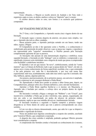 representação.
Essas vibrações, o Maçom as recebe através da Audição e do Tato; todo o
organismo capta os sons, os detém, analisa e coloca no "depósito" que é a mente.
O cérebro absorve todos os sons, sem limites e os acumula qual poderoso
computador.
AS VIAGENS INICIÁTICAS
No 2o
Grau, o do Companheiro, o Aprendiz enceta cinco viagens dentro de sua
Iniciação.
A Iniciação segue a mesma alegoria da anterior, um pouco mais simples, vez
que o Aprendiz não terá os olhos vendados.
Dessa primeira parte, o Aprendiz participa sentado em um banco, tendo nas
mãos, segura, a Régua.
O Companheiro já não é tão ignorante como o Neófito, e o conhecimento é
simbolizado pela permissão de poder observar o que se passa nas viagens; a ignorância
era representada pela "cegueira" momentânea; o Neófito passara pela Iniciação
completamente ignorante do que se passava.
As Iniciações não passam de uma demonstração alegórica e simbólica; nessa
segunda Iniciação, o Iniciando já sabe "dialogar" com os símbolos e compreende o seu
significado; já possui certa intimidade com a alegoria de modo que passa a compreender
com facilidade o simbolismo iniciático.
O Aprendiz é um ser que nasceu "de novo", simbolicamente, saindo do "ventre
materno" que é a Câmara de Reflexão; tudo o que se passa dentro do "útero", ele não vê,
apenas ouve e toma conhecimento de forma superficial; recebida a luz, o que contempla
o faz pela primeira vez; tudo lhe é desconhecido, e por isso está numa fase
experimental; tudo toca, acanhadamente, nada sabe mas retém o que lhe é ensinado; não
fala, balbucia, apenas, algumas palavras.
Aos poucos, pacienciosamente, dá os primeiros passos, seu universo é ampliado,
aprende a expressar-se até conseguir desbastar a Pedra Bruta".
No Aprendizado a Pedra deve perder as arestas e obter forma para, depois, no
Companheirismo, planejar sobre ela o formato definitivo, com o devido burilamento.
Aprontar a Pedra Bruta significa burilar-se a si mesmo; em Maçonaria, o
Aprendiz não é burilado por outrem; o esforço deve ser próprio dentro do rígido
aprendizado.
Do Iniciando é retirada a Régua e entregue um "Malhete" e um "Cinzel", para
incentivá-lo a trabalhar a Pedra que já não é disforme, mas, apenas, esquartejada; ele
tem um cubo a ser transformado em pedra de alicerce de primeira ordem;
alegoricamente, supõe-se que esse trabalho deverá ser, imediatamente iniciado.
O Iniciando levanta-se e seguindo o Esperto cumprirá a primeira viagem
dirigindo-se ao Oeste diante do cartaz que tem a palavra correspondendo aos cinco
sentidos.
Lê em voz alta os dizeres demonstrando, assim, que sabe ler e que se disporá a
compreender o significado da leitura.
Nesse ato poderá tecer algumas considerações a respeito dos sentidos, auxiliado
pelo Venerável Mestre, que completará a exposição.
A alegoria dos cinco sentidos é ampliada, podendo qualquer Obreiro presente
tecer considerações a respeito.
A compreensão dos Sentidos conduz o Iniciando ao conhecimento de si mesmo,
31
 