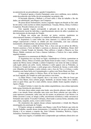 na autonomia de seu procedimento, quando Companheiro.
O Venerável aponta a Estrela Flamejante como novo emblema, novo símbolo,
ainda desconhecido cujo brilho deverá acompanhar sua própria vida.
O Iniciando deposita o Malhete e o.Cinzel sobre o Altar do trabalho e lhe são
dados, em substituição, uma Régua e um Compasso.
De posse desses Instrumentos, enceta a segunda viagem em direção ao Sul, onde
há um cartaz e nele escritas as ordens arquitetônicas: Toscana, Dórica, Jônica, Coríntia e
Compósita. Procede à leitura em voz alta.
Esta segunda viagem corresponde à aplicação da arte na Sociedade, o
embelezamento moral do indivíduo; o aperfeiçoamento através do sábio e prudente uso
dos instrumentos de decoração do Templo.
A Régua nos ensina que devemos ser justos, corretos, equânimes no
relacionamento humano; o Compasso é o símbolo da Sabedoria e da prudência.
A Arquitetura é a mais nobre das Artes manuais; é a ciência com a qual os
antigos expressavam a beleza; as cidades por eles construídas, com seus colossais
monumentos, desapareceram, mas permaneceram as notícias.
Caim construiu a cidade de Enoc: Noé, a Arca com que se salvou do dilúvio,
Nemrot construiu a Torre de Babel e construiu os alicerces da Babilônia, Hiram Abif
adornou o Grande Templo de Salomão; Piteu edificou o templo a Minerva na Ásia
Menor; Dédalo construiu em Creta o famoso Labirinto e Vitrúvio foi o mais célebre
arquiteto romano.
Ignoram-se os construtores de Mênfis e Tebas.
A Arquitetura teve seu berço no Egito, estendendo-se à Grécia; construíram as
três ordens: Dórica, Jônica e Coríntia; para Roma foram levadas e mais, a Toscana, uma
espécie de Dórica menos refinada; a ordem Compósita é um misto de todas as demais;
cada região adotou um estilo. Assim, tínhamos o estilo egípcio com as Pirâmides, as
Colunas e o Templo de Carnac; o estilo grego com o Partenon de Atenas; o estilo árabe
com Alhambra em Granada; o estilo romano, com o Arco de Tito e o Coliseu; o estilo
bizantino com Santa Sofia em Constantinopla e o gótico com Notre-Dame em Paris.
A mais antiga ordem é a Dórica; Doro, rei de Acaia fez construir em Argo, em
um local sagrado, um Templo no estilo que tomou o seu nome.
A ordem Jônica, a mais elegante, deve o seu nome a Jon, filho de Creusi que
levou à Ásia Menor, treze colunas gregas, fundando, ao mesmo tempo, treze cidades,
entre as quais Efeso, que foi a mais célebre; nessas cidades foram erguidos templos a
Apoio e Diana.
A ordem Coríntia é a mais rica das ordens arquitetônicas; essa coluna representa
toda a graça feminina de uma donzela.
Em torno dessa ordem surgiu uma lenda: uma donzela adoeceu vindo a falecer;
sobre o seu túmulo foram colocadas uma cesta com flores cobertas por uma telha; a
cesta repousava justamente, sobre uma raiz de acanto; na primavera a raiz brotou e as
folhas cercaram a cesta; ao atingir a telha, encontraram resistência e então curvaram-se
formando uma espiral. O escultor Calimano, observando a curiosa forma, entendeu criar
uma coluna, surgindo, assim, o novo estilo Coríntio.
Os ornamentos dos capiteis dessas colunas representam a virtude dos Maçons
encarregados da construção do Templo.
O Esperto entrega ao candidato uma Régua e uma Pá de Pedreiro que retira do
Ara do Trabalho; munido desses instrumentos, o Candidato faz um giro em direção ao
Oriente e lê os cartazes a respeito das Artes Liberais: Gramática, Retórica, Lógica,
Aritmética, Geometria e Astronomia, e Música.
Após essa viagem, o Candidato deve compreender que nenhuma ciência deve ser
32
 