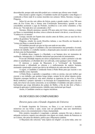 desconhecida, porque cada uma dela poderá ser a vertente que oferece uma virtude.
Para encetar a quinta viagem, o Candidato recebe um Esquadro e uma Régua e é
conduzido a Oeste onde lê os nomes inseridos nos cartazes: Sólon, Sócrates, Licurgo e
Pitágoras.
Sólon foi um dos sete sábios da Grécia, poeta e grande orador; viveu 700 anos
antes da Era Crista; deu a Atenas uma Constituição democrática; quando os seus
concidadãos aceitaram o jogo de Pisitrato, recolheu-se a um exílio voluntário; a Sua
divisa era: "Em tudo deve ser considerado o fim".
Sócrates, filósofo ateniense, nascido 470 anos antes de Cristo; ensinou a crença
em Deus e a imortalidade da alma; criou a ciência da moral e do dever, a sua divisa era:
"Conhece-te a ti mesmo".
Licurgo, nascido em Esparta dois séculos antes de Sólon, com as suas leis foi o
artífice da grandeza "de Esparta.
Pitágoras, criador da escola filosófica italiana; a sua filosofia era baseada na
"crença em Deus e a moral do dever".
O Candidato procede um giro na loja sem nada ter nas mãos.
Essa quinta viagem o Candidato a faz sem instrumentos mas portando o Avental,
símbolo do trabalho; é o trabalho mental; a disposição para executar as tarefas em prol
do bem-estar da Humanidade.
O símbolo dessa viagem é a liberdade; o ser humano deve ter momentos de
meditação, introspecção; é o trabalho intelectual que prescinde de instrumentos.
O uso da Liberdade importa em sérios compromissos, sendo o primeiro o de não
afetar os semelhantes; a Liberdade deve ser cultivada, como qualquer outra virtude.
O interesse e escopo da Maçonaria é a "civilização" da Sociedade,
desenvolvendo e difundindo as ciências e o melhoramento da espécie humana,
ensinando e praticando a moral que deriva da influência de cada uma das ciências.
A seguir, o Candidato é conduzido frente à Pedra Bruta para que execute o seu
último trabalho como Aprendiz.
A Pedra Bruta, o aprendiz a esquadreja e retira as arestas, mas por melhor que
execute o seu trabalho, que perdura longo tempo, sempre há de sobrar alguma aresta.
Ninguém consegue burilar-se, sem antes eliminar as asperezas de seu viver; a Pedra
Bruta simboliza o próprio Aprendiz e na Iniciação do Companheirismo, antes de mais
nada, deve haver um exame consciente; se na realidade o Candidato está apto a iniciar o
burilamento que exige delicadeza dos golpes do Malho, a fim de não ferir a Pedra e
entregá-la apta para o embelezamento, trabalho mais intelectual que braçal.
Assim, o Candidato conclui as viagens iniciáticas.
OS DEVERES DO COMPANHEIRO
Deveres para com o Grande Arquiteto do Universo
O Grande Arquiteto do Universo, ou Deus, é o ser invisível e incriado,
misterioso em sua forma e ação; existe sem ser percebido; atua sem interferência
humana; criou e cria constantemente e forja a humanidade.
Pelo mistério insondável é respeitado e adorado; somente Ele tem o direito à
adoração exclusiva; repartir essa adoração com algum ser criado, dentro da Natureza ou
no Cosmos, não passa de idolatria, prática que a Maçonaria condena.
A Maçonaria não seleciona "uma espécie de religião"; as aceita todas, uma vez
33
 
