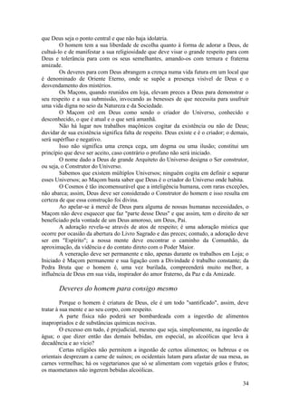 que Deus seja o ponto central e que não haja idolatria.
O homem tem a sua liberdade de escolha quanto à forma de adorar a Deus, de
cultuá-lo e de manifestar a sua religiosidade que deve visar o grande respeito para com
Deus e tolerância para com os seus semelhantes, amando-os com ternura e fraterna
amizade.
Os deveres para com Deus abrangem a crença numa vida futura em um local que
é denominado de Oriente Eterno, onde se supõe a presença visível de Deus e o
desvendamento dos mistérios.
Os Maçons, quando reunidos em loja, elevam preces a Deus para demonstrar o
seu respeito e a sua submissão, invocando as benesses de que necessita para usufruir
uma vida digna no seio da Natureza e da Sociedade.
O Maçom crê em Deus como sendo o criador do Universo, conhecido e
desconhecido, o que é atual e o que será amanhã.
Não há lugar nos trabalhos maçônicos cogitar da existência ou não de Deus;
duvidar de sua existência significa falta de respeito. Deus existe e é o criador; o demais,
será supérfluo e negativo.
Isso não significa uma crença cega, um dogma ou uma ilusão; constitui um
princípio que deve ser aceito, caso contrário o profano não será iniciado.
O nome dado a Deus de grande Arquiteto do Universo designa o Ser construtor,
ou seja, o Construtor do Universo.
Sabemos que existem múltiplos Universos; ninguém cogita em definir e separar
esses Universos; ao Maçom basta saber que Deus é o criador do Universo onde habita.
O Cosmos é tão incomensurável que a inteligência humana, com raras exceções,
não abarca; assim, Deus deve ser considerado o Construtor do homem e isso resulta em
certeza de que essa construção foi divina.
Ao apelar-se à mercê de Deus para alguma de nossas humanas necessidades, o
Maçom não deve esquecer que faz "parte desse Deus" e que assim, tem o direito de ser
beneficiado pela vontade de um Deus amoroso, um Deus, Pai.
A adoração revela-se através de atos de respeito; é uma adoração mística que
ocorre por ocasião da abertura do Livro Sagrado e das preces; contudo, a adoração deve
ser em "Espírito"; a nossa mente deve encontrar o caminho da Comunhão, da
aproximação, da vidência e do contato direto com o Poder Maior.
A veneração deve ser permanente e não, apenas durante os trabalhos em Loja; o
Iniciado é Maçom permanente e sua ligação com a Divindade é trabalho constante; da
Pedra Bruta que o homem é, uma vez burilada, compreenderá muito melhor, a
influência de Deus em sua vida, inspirador do amor fraterno, da Paz e da Amizade.
Deveres do homem para consigo mesmo
Porque o homem é criatura de Deus, ele é um todo "santificado", assim, deve
tratar à sua mente e ao seu corpo, com respeito.
A parte física não poderá ser bombardeada com a ingestão de alimentos
inapropriados e de substâncias químicas nocivas.
O excesso em tudo, é prejudicial, mesmo que seja, simplesmente, na ingestão de
água; o que dizer então das demais bebidas, em especial, as alcoólicas que leva à
decadência e ao vício?
Certas religiões não permitem a ingestão de certos alimentos; os hebreus e os
orientais desprezam a carne de suínos; os ocidentais lutam para afastar de sua mesa, as
carnes vermelhas; há os vegetarianos que só se alimentam com vegetais grãos e frutos;
os maometanos não ingerem bebidas alcoólicas.
34
 