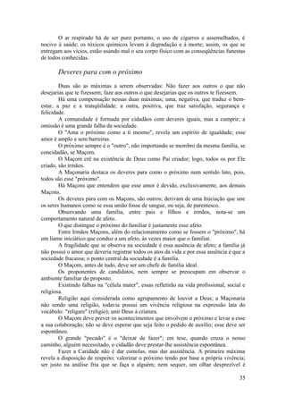 O ar respirado há de ser puro portanto, o uso de cigarros e assemelhados, é
nocivo à saúde; os tóxicos químicos levam à degradação e à morte; assim, os que se
entregam aos vícios, estão usando mal o seu corpo físico com as conseqüências funestas
de todos conhecidas.
Deveres para com o próximo
Duas são as máximas a serem observadas: Não fazer aos outros o que não
desejarias que te fizessem; faze aos outros o que desejarias que os outros te fizessem.
Há uma compensação nessas duas máximas; uma, negativa, que traduz o bem-
estar, a paz e a tranqüilidade; a outra, positiva, que traz satisfação, segurança e
felicidade.
A comunidade é formada por cidadãos com deveres iguais, mas a cumprir; a
omissão é uma grande falha da sociedade.
O "Ama o próximo como a ti mesmo", revela um espírito de igualdade; esse
amor é amplo e sem barreiras.
O próximo sempre é o "outro", não importando se membro da mesma família, se
concidadão, se Maçom.
O Maçom crê na existência de Deus como Pai criador; logo, todos os por Ele
criado, são irmãos.
A Maçonaria destaca os deveres para como o próximo num sentido lato, pois,
todos são esse "próximo".
Há Maçons que entendem que esse amor é devido, exclusivamente, aos demais
Maçons.
Os deveres para com os Maçons, são outros; derivam de uma Iniciação que une
os seres humanos como se essa união fosse de sangue, ou seja, de parentesco.
Observando uma família, entre pais e filhos e irmãos, nota-se um
comportamento natural de afeto.
O que distingue o próximo do familiar é justamente esse afeto.
Entre Irmãos Maçons, além do relacionamento como se fossem o "próximo", há
um liame iniciático que conduz a um afeto, às vezes maior que o familiar.
A fragilidade que se observa na sociedade é essa ausência de afeto; a família já
não possui o amor que deveria registrar todos os atos da vida e por essa ausência é que a
sociedade fracassa; o ponto central da sociedade é a família.
O Maçom, antes de tudo, deve ser um chefe de família ideal.
Os proponentes de candidatos, nem sempre se preocupam em observar o
ambiente familiar do proposto.
Existindo falhas na "célula mater", essas refletirão na vida profissional, social e
religiosa.
Religião aqui considerada como agrupamento de louvor a Deus; a Maçonaria
não sendo uma religião, todavia possui um vivência religiosa na expressão lata do
vocábulo: "religare" (religio); unir Deus à criatura.
O Maçom deve prever os acontecimentos que envolvem o próximo e levar a esse
a sua colaboração; não se deve esperar que seja feito o pedido de auxílio; esse deve ser
espontâneo.
O grande "pecado" é o "deixar de fazer"; em tese, quando cruza o nosso
caminho, alguém necessitado, o cidadão deve prestar-lhe assistência espontânea.
Fazer a Caridade não é dar esmolas, mas dar assistência. A primeira máxima
revela a disposição de respeito; valorizar o próximo tendo por base a própria vivência;
ser justo na análise fria que se faça a alguém; nem sequer, um olhar desprezível é
35
 
