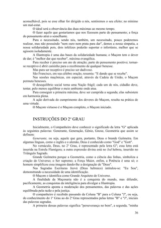 aconselhável, pois se esse olhar for dirigido a nós, sentiremos o seu efeito; no mínimo
um mal-estar.
O ideal será a observância das duas máximas ao mesmo tempo.
O fazer aquilo que gostaríamos que nos fizessem parte do pensamento; a força
do pensamento atrai o semelhante.
Para o necessitado, sendo nós, também, um necessitado, pouco poderemos
realizar, mas não possuindo "nem ouro nem prata para dar", demos a nossa simpatia, a
nossa solidariedade pois, dois infelizes poderão suportar o infortúnio, melhor que se
agissem isoladamente.
A filantropia é uma das bases da solidariedade humana; o Maçom tem o dever
de dar; é "melhor dar que receber", máxima evangélica.
Para receber é preciso um ato de atração; parte do pensamento positivo; tornar-
se receptivo é abrir caminho para o recebimento de qualquer benesse.
Mas para ser receptivo é preciso ser dadivoso.
São Francisco, em sua célebre oração, resumiu: "E dando que se recebe".
Nas sessões maçônicas, em especial, através da Cadeia de União, o Maçom
permuta benesses.
O desequilíbrio social torna uma Nação frágil; cada um de nós, cidadão deve,
tentar, pelo menos equilibrar o meio ambiente onde atua.
Para conseguir a primeira máxima, deve ser cumprida a segunda; elas subsistem
em harmonia plena.
A ação derivada do cumprimento dos deveres do Maçom, resulta na prática de
uma virtude.
O Maçom virtuoso é o Maçom completo, o Maçom iniciado.
INSTRUÇÕES DO 2o
GRAU
Inicialmente, o Companheiro deve conhecer o significado da letra "G" aplicada
às seguintes palavras: Generante, Generação, Gênio, Gnose, Geometria que assim se
definem:
Generante, ou seja, aquele que gera, portanto, Deus o brande Geômetra. Em
algumas línguas, como o inglês e o alemão, Deus é conhecido como "God" e "Gott".
No vernáculo, Deus, no 2o
Grau, é representado pela letra G"; essa letra está
inserida na Estrela Flamígera; a outra expressão divina está no Iod hebreu, inserido no
Triângulo Sagrado.
Grande Geômetra porque a Geometria, como a ciência das linhas, simboliza a
criação do Universo; o Ser supremo; a Força Maior, enfim, a Potência é uma só; o
homem simplificou essa imagem dando-lhe a designação de "Deus".
Nas Sagradas Escrituras Jeová (Deus hebraico) intitulou-se: "Eu Sou",
demonstrando a necessidade de uma identificação.
O Maçom o identifica como Grande Arquiteto do Universo.
A finalidade da Maçonaria não é a conquista do mundo, mas difundir,
pacificamente, as conquistas da inteligência para divulgar a filantropia.
A Geometria aponta a moderação dos pensamentos, das palavras e das ações
equilibrada pela razão e pela justiça.
O companheiro é recebido passando da Coluna "B" para a Coluna "J", ou seja,
do conhecimento do 1o
Grau ao do 2o
Grau representados pelas letras "B" e "J", iniciais
das palavras sagradas.
A primeira dessas palavras significa "perseverança no bem", a segunda, "minha
36
 