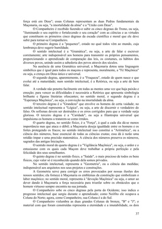 força está em Deus"; essas Colunas representam as duas Pedras fundamentais da
Maçonaria, ou seja, "a imortalidade da alma" e a "União com Deus".
O Companheiro é recebido fazendo-o subir os cinco degraus do Trono, ou seja,
"iluminando o seu espírito e fortalecendo o seu coração" com as ciências e as virtudes
que constituem os primeiros cinco degraus da escada científica e moral que ele deve
subir para tornar-se Companheiro.
O primeiro degrau é a "pequenez", estado no qual todos vêm ao mundo, cuja
lembrança deve sugerir humildade.
O sentido intelectual é a "Gramática", ou seja, a arte de falar e escrever
corretamente; arte indispensável aos homens para transmitir os próprios pensamentos,
proporcionando o aprendizado de comparação das leis, os costumes, os hábitos dos
diversos povos, unindo assim a sabedoria dos povos através dos séculos.
Na ausência de uma Gramática universal, a Maçonaria dotou uma linguagem
simbólica que é igual para todos os maçons e representa, moralmente, a "Fé Maçônica"
ou seja, a crença em Deus único e universal.
O segundo degrau, aparentemente, é a "Fraqueza", estado de quem nasce e que
evolui até a maturidade; num sentido intelectual, é a Retórica, ou seja a arte de bem
falar.
A verdade não penetra facilmente em todas as mentes uma vez que haja paixão e
emoção; para vencer as dificuldades é necessária a Retórica que apresenta simbologia
brilhante e figuras literárias ofuscantes; no sentido moral, o segundo degrau é a
"Esperança Maçônica", ou seja, a convicção na imortalidade da alma.
O terceiro degrau é a "Grandeza" que envolve os homens de certa vaidade; no
sentido intelectual representa a "Lógica", ou seja, a arte de discernir o verdadeiro do
falso. Os sofismas devem ser destruídos e os erros corrigidos para que a verdade surja
gloriosa. O terceiro degrau é a "Caridade", ou seja a filantropia universal que
impulsiona os homens a tratarem-se como irmãos.
O quarto degrau, no sentido físico, é a "Força", à qual a cada dia dá-se menos
importância mas que ataca o débil; a Maçonaria deseja igualdade entre os homens e os
fortes protegendo os fracos; no sentido intelectual isso constitui a "Aritmética", ou a
ciência dos números, base essencial de todas as ciências exatas; essa dá à razão uma
retidão ímpar e uma precisão matemática. A ciência dos números preserva os números,
sagrados das antigas Iniciações.
O sentido moral do quarto degrau é a "Vigilância Maçônica", ou seja, o ardor e o
entusiasmo com os quais cada Maçom deve trabalhar a própria perfeição e pela
felicidade dos seus semelhantes.
O quinto degrau é no sentido físico, a "Saúde", o mais precioso de todos os bens
físicos, cujo valor só é reconhecido quando dela somos privados.
No sentido intelectual, representa a "Geometria", ou a ciência das medidas;
indispensável aos arquitetos nos seus projetos e construções.
A Geometria serve para corrigir os erros provocados por nossas ilusões dos
nossos sentidos; ela fornece à Maçonaria os emblemas da construção que simbolizam o
labor maçônico; no sentido moral, representa á "devoção Maçônica" ou seja, o amor ao
dever dando à Maçonaria a força necessária para triunfar sobre os obstáculos que o
homem virtuoso sempre encontra na sua jornada.
O Companheiro sobe os cinco degraus pela porta do Ocidente; isso indica o
progresso intelectual que surgiu durante o aprendizado; como Neófito ele ocupava a
Coluna do Norte; agora, como Companheiro, sua Coluna é a do Sul.
O Companheiro vislumbra as duas grandes Colunas de bronze, "B" e "J"; o
material com que foram construídas representa a eternidade e a imutabilidade, os dois
37
 