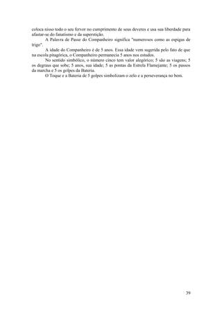 coloca nisso todo o seu fervor no cumprimento de seus deveres e usa sua liberdade para
afastar-se do fanatismo e da superstição.
A Palavra de Passe do Companheiro significa "numerosos como as espigas de
trigo".
A idade do Companheiro é de 5 anos. Essa idade vem sugerida pelo fato de que
na escola pitagórica, o Companheiro permanecia 5 anos nos estudos.
No sentido simbólico, o número cinco tem valor alegórico; 5 são as viagens; 5
os degraus que sobe; 5 anos, sua idade; 5 as pontas da Estrela Flamejante; 5 os passos
da marcha e 5 os golpes da Bateria.
O Toque e a Bateria de 5 golpes simbolizam o zelo e a perseverança no bem.
39
 