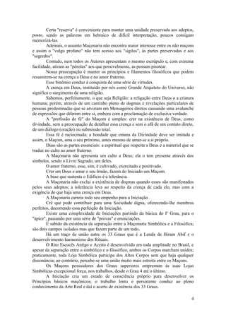 Certa "reserva" é conveniente para manter uma unidade preservada aos adeptos,
posto, sendo as palavras em hebraico de difícil interpretação, poucos consigam
memorizá-las.
Ademais, o assunto Maçonaria não encontra maior interesse entre os não maçons
e assim o "vulgo profano" não tem acesso aos "sigilos", às partes preservadas e aos
"segredos".
Contudo, nem todos os Autores apresentam o mesmo escrúpulo e, com extrema
facilidade, atiram as "pérolas" aos que possivelmente, as possam pisotear.
Nossa preocupação é manter os princípios e filamentos filosóficos que podem
resumirem-se na crença a Deus e no amor fraterno.
Esse binômio conduz à conquista de uma série de virtudes.
A crença em Deus, instituído por nós como Grande Arquiteto do Universo, não
significa o surgimento de uma religião.
Sabemos, perfeitamente, o que seja Religião: a religação entre Deus o a criatura
humana; porém, através de um caminho pleno de dogmas e revelações particulares de
pessoas predestinadas que se arvoram em Mensageiros diretos causando uma avalanche
de expressões que diferem entre si, embora com a proclamação de exclusiva verdade.
A "profissão de fé" do Maçom é simples: crer na existência de Deus, como
divindade, sem a preocupação de detalhar essa crença e sem o afã de um contato direto,
de um diálogo (oração) ou submissão total.
Essa fé é raciocinada; a bondade que emana da Divindade deve ser imitada e
assim, o Maçom, ama o seu próximo, antes mesmo de amar-se a si próprio.
Duas são as partes essenciais: a espiritual que respeita a Deus e a material que se
traduz no culto ao amor fraterno.
A Maçonaria não apresenta um culto a Deus; ela o tem presente através dos
símbolos, sendo o Livro Sagrado, um deles.
O amor fraterno, esse, sim, é cultivado, exercitado e positivado.
Crer em Deus e amar o seu Irmão, fazem do Iniciado um Maçom.
A base que sustenta o Edifício é a tolerância.
A Maçonaria não exclui a existência de dogmas quando esses são manifestados
pelos seus adeptos; a tolerância leva ao respeito da crença de cada elo, mas com a
exigência de que haja uma crença em Deus.
A Maçonaria carreia todo seu empenho para a Iniciação.
Crê que pode contribuir para uma Sociedade digna, oferecendo-lhe membros
perfeitos, decorrendo essa perfeição da Iniciação.
Existe uma complexidade de Iniciações partindo da básica do Io
Grau, para o
"ápice", passando por uma série de "provas" e enunciações.
É sabido da existência da separação entre a Maçonaria Simbólica e a Filosófica;
são dois campos isolados mas que fazem parte de um todo.
Há um traço de união entre os 33 Graus que é a Lenda de Hiram Abif e o
desenvolvimento harmonioso dos Rituais.
O Rito Escocês Antigo e Aceito é desenvolvido em toda amplitude no Brasil, e
apesar da separação entre o simbólico e o filosófico, ambos os Corpos marcham unidos;
praticamente, toda Loja Simbólica participa dos Altos Corpos sem que haja qualquer
dissonância; ao contrário, percebe-se uma união muito mais estreita entre os Maçons.
Os Maçons possuidores dos Graus superiores emprestam às suas Lojas
Simbólicas excepcional força, nos trabalhos, desde o Grau 4 até o último.
A Iniciação cria um estado de consciência próprio para desenvolver os
Princípios básicos maçônicos; o trabalho lento e persistente conduz ao pleno
conhecimento da Arte Real e daí o acerto de existência dos 33 Graus.
4
 