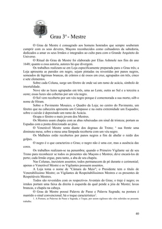 Grau 3o
- Mestre
O Grau de Mestre é consagrado aos homens honrados que sempre souberam
cumprir com os seus deveres, Maçons reconhecidos como cultuadores da sabedoria,
dedicados a amar os seus Irmãos e integrados ao culto para com o Grande Arquiteto do
Universo.
O Ritual do Grau de Mestre foi elaborado por Elias Ashmole nos fins do ano
1648; quanto a essa autoria, autores há que divergem.
Os trabalhos realizam-se em Loja especificamente preparada para o Grau três; a
Loja apresenta as paredes em negro, sejam pintadas ou revestidas por panos negros,
semeados de lágrimas brancas, de crânios e de ossos em cruz, agrupados em três, cinco
e sete elementos.
Sobre cada Coluna, surge um féretro de onde sai um ramo de acácia, símbolo de
imortalidade.
Nove são as luzes agrupadas em três, uma ao Leste, outra ao Sul e a terceira a
oeste; essas luzes são cobertas por um véu negro.
O Sol vem recoberto por um véu negro porque é comemorada a sua morte,-sõb o
nome de Hiram.
Sobre o Pavimento Mosaico, o Quadro da Loja; no centro do Pavimento, um
féretro que na cabeceira apresenta um Compasso e na outra extremidade um Esquadro;
sobre o caixão é depositado um ramo de Acácia.
Ocupa o féretro o mais jovem dos Mestres.
Os Mestres usam chapéu com as abas rebaixadas em sinal de tristeza; portam as
Espadas com a ponta direcionado ao piso.
O Venerável Mestre senta diante dos degraus do Trono; a
sua frente uma
diminuta mesa; sobre a mesa uma lâmpada recoberta com um véu negro.
Os Malhetes estão recobertos por panos negros a fim de abafar o ruído dos
golpes.
O negro é o que caracteriza o Grau; o negro não é uma cor, mas a ausência das
cores.
Os trabalhos realizam-se na penumbra; quando o Primeiro Vigilante sai de seu
Trono para reconhecer se todos os presentes são Maçons e Mestres; deve encará-los de
perto; cada Irmão ergue, para tanto, a aba de seu chapéu.
Nas Colunas, inexistem assentos; todos permanecem de pé durante o cerimonial;
apenas o Venerável Mestre e os Vigilantes possuem assentos.
A Loja toma o nome de "Câmara do Meio"; o Presidente tem o título de
Venerabilíssimo Mestre; os Vigilantes de Respeitabilíssimos Mestres e os presentes de
Respeitáveis Mestres.
Todos são revestidos com os respectivos Aventais do Grau; o traje é negro; os
irmãos portam uma faixa da direita à esquerda da qual pende a jóia de Mestre; luvas
brancas, e chapéu na cabeça.
O Grau de Mestre possui Palavra de Passe e Palavra Sagrada; na postura é
mantido o sinal convencional; há o toque característico1
.
1. A Postura, as Palavras de Passe e Sagrada, o Toque, por serem sigilosos não vêm referidos no presente
trabalho.
40
 