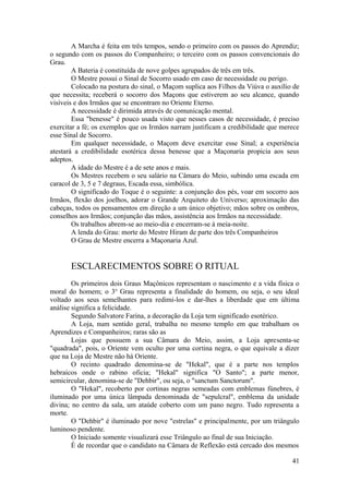 A Marcha é feita em três tempos, sendo o primeiro com os passos do Aprendiz;
o segundo com os passos do Companheiro; o terceiro com os passos convencionais do
Grau.
A Bateria é constituída de nove golpes agrupados de três em três.
O Mestre possui o Sinal de Socorro usado em caso de necessidade ou perigo.
Colocado na postura do sinal, o Maçom suplica aos Filhos da Viúva o auxílio de
que necessita; receberá o socorro dos Maçons que estiverem ao seu alcance, quando
visíveis e dos Irmãos que se encontram no Oriente Eterno.
A necessidade é dirimida através de comunicação mental.
Essa "benesse" é pouco usada visto que nesses casos de necessidade, é preciso
exercitar a fé; os exemplos que os Irmãos narram justificam a credibilidade que merece
esse Sinal de Socorro.
Em qualquer necessidade, o Maçom deve exercitar esse Sinal; a experiência
atestará a credibilidade esotérica dessa benesse que a Maçonaria propicia aos seus
adeptos.
A idade do Mestre é a de sete anos e mais.
Os Mestres recebem o seu salário na Câmara do Meio, subindo uma escada em
caracol de 3, 5 e 7 degraus, Escada essa, simbólica.
O significado do Toque é o seguinte: a conjunção dos pés, voar em socorro aos
Irmãos, flexão dos joelhos, adorar o Grande Arquiteto do Universo; aproximação das
cabeças, todos os pensamentos em direção a um único objetivo; mãos sobre os ombros,
conselhos aos Irmãos; conjunção das mãos, assistência aos Irmãos na necessidade.
Os trabalhos abrem-se ao meio-dia e encerram-se à meia-noite.
A lenda do Grau: morte do Mestre Hiram de parte dos três Companheiros
O Grau de Mestre encerra a Maçonaria Azul.
ESCLARECIMENTOS SOBRE O RITUAL
Os primeiros dois Graus Maçônicos representam o nascimento e a vida física o
moral do homem; o 3o
Grau representa a finalidade do homem, ou seja, o seu ideal
voltado aos seus semelhantes para redimi-los e dar-lhes a liberdade que em última
análise significa a felicidade.
Segundo Salvatore Farina, a decoração da Loja tem significado esotérico.
A Loja, num sentido geral, trabalha no mesmo templo em que trabalham os
Aprendizes e Companheiros; raras são as
Lojas que possuem a sua Câmara do Meio, assim, a Loja apresenta-se
"quadrada", pois, o Oriente vem oculto por uma cortina negra, o que equivale a dizer
que na Loja de Mestre não há Oriente.
O recinto quadrado denomina-se de "Hekal", que é a parte nos templos
hebraicos onde o rabino oficia; "Hekal" significa "O Santo"; a parte menor,
semicircular, denomina-se de "Dehbir", ou seja, o "sanctum Sanctorum".
O "Hekal", recoberto por cortinas negras semeadas com emblemas fúnebres, é
iluminado por uma única lâmpada denominada de "sepulcral", emblema da unidade
divina; no centro da sala, um ataúde coberto com um pano negro. Tudo representa a
morte.
O "Dehbir" é iluminado por nove "estrelas" e principalmente, por um triângulo
luminoso pendente.
O Iniciado somente visualizará esse Triângulo ao final de sua Iniciação.
É de recordar que o candidato na Câmara de Reflexão está cercado dos mesmos
41
 