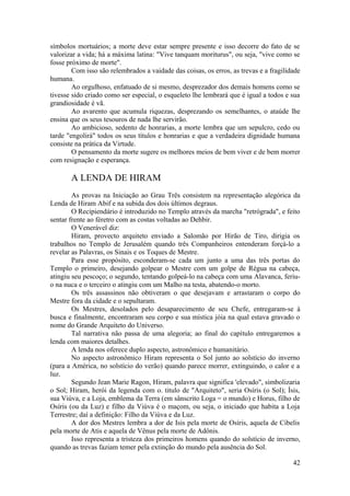 símbolos mortuários; a morte deve estar sempre presente e isso decorre do fato de se
valorizar a vida; há a máxima latina: "Vive tanquam moriturus", ou seja, "vive como se
fosse próximo de morte".
Com isso são relembrados a vaidade das coisas, os erros, as trevas e a fragilidade
humana.
Ao orgulhoso, enfatuado de si mesmo, desprezador dos demais homens como se
tivesse sido criado como ser especial, o esqueleto lhe lembrará que é igual a todos e sua
grandiosidade é vã.
Ao avarento que acumula riquezas, desprezando os semelhantes, o ataúde lhe
ensina que os seus tesouros de nada lhe servirão.
Ao ambicioso, sedento de honrarias, a morte lembra que um sepulcro, cedo ou
tarde "engolirá" todos os seus títulos e honrarias e que a verdadeira dignidade humana
consiste na prática da Virtude.
O pensamento da morte sugere os melhores meios de bem viver e de bem morrer
com resignação e esperança.
A LENDA DE HIRAM
As provas na Iniciação ao Grau Três consistem na representação alegórica da
Lenda de Hiram Abif e na subida dos dois últimos degraus.
O Recipiendário é introduzido no Templo através da marcha "retrógrada", e feito
sentar frente ao féretro com as costas voltadas ao Dehbir.
O Venerável diz:
Hiram, provecto arquiteto enviado a Salomão por Hirão de Tiro, dirigia os
trabalhos no Templo de Jerusalém quando três Companheiros entenderam forçá-lo a
revelar as Palavras, os Sinais e os Toques de Mestre.
Para esse propósito, esconderam-se cada um junto a uma das três portas do
Templo o primeiro, desejando golpear o Mestre com um golpe de Régua na cabeça,
atingiu seu pescoço; o segundo, tentando golpeá-lo na cabeça com uma Alavanca, feriu-
o na nuca e o terceiro o atingiu com um Malho na testa, abatendo-o morto.
Os três assassinos não obtiveram o que desejavam e arrastaram o corpo do
Mestre fora da cidade e o sepultaram.
Os Mestres, desolados pelo desaparecimento de seu Chefe, entregaram-se à
busca e finalmente, encontraram seu corpo e sua mística jóia na qual estava gravado o
nome do Grande Arquiteto do Universo.
Tal narrativa não passa de uma alegoria; ao final do capítulo entregaremos a
lenda com maiores detalhes.
A lenda nos oferece duplo aspecto, astronômico e humanitário.
No aspecto astronômico Hiram representa o Sol junto ao solstício do inverno
(para a América, no solstício do verão) quando parece morrer, extinguindo, o calor e a
luz.
Segundo Jean Marie Ragon, Hiram, palavra que significa 'elevado", simbolizaria
o Sol; Hiram, herói da legenda com o. titulo de "Arquiteto", seria Osíris (o Sol); Ísis,
sua Viúva, e a Loja, emblema da Terra (em sânscrito Loga = o mundo) e Horus, filho de
Osíris (ou da Luz) e filho da Viúva é o maçom, ou seja, o iniciado que habita a Loja
Terrestre; daí a definição: Filho da Viúva e da Luz.
A dor dos Mestres lembra a dor de Isis pela morte de Osíris, aquela de Cibelis
pela morte de Atis e aquela de Vênus pela morte de Adônis.
Isso representa a tristeza dos primeiros homens quando do solstício de inverno,
quando as trevas faziam temer pela extinção do mundo pela ausência do Sol.
42
 