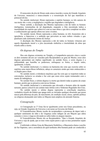 O reencontro da jóia de Hiram onde estava inserido o nome do Grande Arquiteto
do Universo, anunciava o renas-cimento e a ressurreição do Sol que manifesta o
potencial divino.
No sentido intelectual, Hiram representa o espírito humano; os três autores de
sua morte são: o erro, a negligência e orgulho que degradam a inteligência.
Nesse sentido, a desolação dos Mestres representa a dor de todos os homens
inteligentes, testemunhas de tal degradação, enquanto a Jóia encontrada indica a
imortalidade do espírito que sobrevive com as suas obras e que deve completar no além
o conhecimento que apenas aflora nos seres viventes.
No sentido moral, Hiram representa a alma humana; os três Assassinos são a
ignorância, a hipocrisia e a ambição que pervertem as mais nobres virtudes e que
paralisam cada sentimento íntimo de Justiça.
A desolação dos Mestres representa a dor de todos os homens virtuosos por
aquela degradação moral e a jóia encontrada simboliza a imortalidade da alma que
triunfa sobre a morte.
Os degraus do Templo
Dos sete degraus existentes no Templo, o Companheiro percorre cinco e assim
os dois restantes devem ser vencidos pelo Recipiendário ao grau de Mestre; esses dois
degraus apresentam um tríplice significado: no sentido físico, o sexto degrau é a
enfermidade que humilha os poderosos, enfraquece os fortes, e impele todos,
igualmente, à morte.
No sentido intelectual, é a música ou harmonia dos sons que exercita sobre os
espíritos uma maravilhosa influência, adoça os caracteres ainda que mais endurecidos e
os dispõe para o bem.
No sentido moral, a tolerância maçônica que faz com que se respeitem todas as
convenções, inclusive as erradas e faz com que esses erros sejam restaurados com o
manto de indulgência.
No sentido físico, o sétimo degrau é a morte que destrói todas as partes do corpo
humano, porém que as preserva com novas formas.
No sentido intelectual é a astronomia que elevando o homem além do mundo
terrestre, parece colocá-lo em contato mais íntimo com o Soberano Regulador dos Céus.
No sentido moral, o sétimo degrau representa a conciliação maçônica,
verdadeiro triunfo da Ordem que apaga entre os iniciados qualquer dissensão que possa
nascer pela diferença de país, de nascimento, de condição social, classe, opinião política
ou religiosa alcançando unir todos os Maçons num amplexo de amizade fraterna.
Consagração
A Consagração ao 3o
Grau faz-se igualmente como nos Graus precedentes, ou
seja, ao Grande Arquiteto do Universo e em nome ao Governo da Ordem.
O Venerabilíssimo Mestre recebe do recipiendário a promessa de depor todo e
qualquer sentimento de ódio e de vingança como indigno de um Maçom que odeia
somente o vício e vinga-se elevando-se sobre todos os ataques injustos.
O Venerabilíssimo Mestre diz ao Recipiendário: "Que o Grande Arquiteto do
Universo e seja de ajuda, que os teus votos sejam puros e que os teus juramentos sejam
sagrados".
Conferindo o último Grau da Maçonaria Simbólica, a Maçonaria clama o auxílio
do Ser Supremo, sem a assistência do qual nenhuma obra humana pode ser conduzida a
43
 