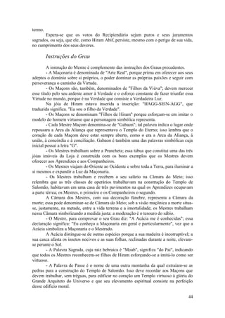 termo.
Espera-se que os votos do Recipiendário sejam puros e seus juramentos
sagrados, ou seja, que ele, como Hiram Abif, persiste, mesmo com o perigo de sua vida,
no cumprimento dos seus deveres.
Instruções do Grau
A instrução do Mestre é complemento das instruções dos Graus precedentes.
- A Maçonaria é denominada de "Arte Real", porque prima em oferecer aos seus
adeptos o domínio sobre si próprios, o poder dominar as próprias paixões e seguir com
perseverança o caminho da Virtude.
- Os Maçons são, também, denominados de "Filhos da Viúva"; devem merecer
esse título pelo seu ardente amor à Verdade e o esforço constante de fazer triunfar essa
Virtude no mundo, porque é na Verdade que consiste a Verdadeira Luz.
Na jóia de Hiram estava inserida a inscrição: "HAGG-SEIN-AGG", que
traduzida significa. "Eu sou o filho da Verdade".
- Os Maçons se denominam "Filhos de Hiram" porque esforçam-se em imitar o
modelo do homem virtuoso que a personagem simbólica representa.
- Cada Mestre Maçom denomina-se de "Gabaon"; tal palavra indica o lugar onde
repousara a Arca da Aliança que representava o Templo do Eterno; isso lembra que o
coração de cada Maçom deve estar sempre aberto, como o era a Arca da Aliança, à
união, à concórdia e à conciliação. Gabaon é também uma das palavras simbólicas cuja
inicial possui a letra "G".
- Os Mestres trabalham sobre a Prancheta; essa tábua que constitui uma das três
jóias imóveis da Loja é construída com os bons exemplos que os Mestres devem
oferecer aos Aprendizes e aos Companheiros.
- Os Mestres viajam do Oriente ao Ocidente e sobre toda a Terra, para iluminar a
si mesmos e expandir a Luz da Maçonaria.
- Os Mestres trabalham e recebem o seu salário na Câmara do Meio; isso
relembra que as três classes de operários trabalhavam na construção do Templo de
Salomão, habitavam em uma casa de três pavimentos na qual os Aprendizes ocupavam
a parte térrea; os Mestres, o primeiro e os Companheiros o segundo.
A Câmara dos Mestres, com sua decoração fúnebre, representa a Câmara da
morte; essa pode denominar-se de Câmara do Meio; sob a visão maçônica a morte situa-
se, justamente, na metade, entre a vida terrena e a imortalidade; os Mestres trabalham
nessa Câmara simbolizando a medida justa: a moderação é o tesouro do sábio.
- O Mestre, para comprovar o seu Grau diz: "A Acácia me é conhecidas"; essa
declaração significa: "Eu conheço a Maçonaria em geral e particularmente", vez que a
Acácia simboliza a Maçonaria e o Mestrado.
A Acácia distingue-se de outras espécies porque a sua madeira é incorruptível; a
sua casca afasta os insetos nocivos e as suas folhas, reclinadas durante a noite, elevam-
se perante o Sol.
- A Palavra Sagrada, cuja raiz hebraica é "Moab", significa "do Pai", indicando
que todos os Mestres reconhecem-se filhos de Hiram esforçando-se a imitá-lo como ser
virtuoso.
- A Palavra de Passe é o nome de uma outra montanha da qual extraíam-se as
pedras para a construção do Templo de Salomão. Isso deve recordar aos Maçons que
devem trabalhar, sem tréguas, para edificar no coração um Templo virtuoso à glória do
Grande Arquiteto do Universo e que seu elevamento espiritual consiste na perfeição
desse edifício moral.
44
 