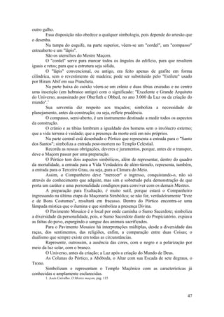 outro galho.
Essa disposição não obedece a qualquer simbologia, pois depende do artesão que
o desenha.
Na tampa do esquife, na parte superior, vêem-se um "cordel", um "compasso"
entreaberto e um "lápis".
São os utensílios do Mestre Maçom.
O "cordel" serve para marcar todos os ângulos do edifício, para que resultem
iguais e retos; para que a estrutura seja sólida.
O "lápis" convencional, ou antigo, era feito apenas de grafite em forma
cilíndrica, sem o revestimento de madeira; pode ser substituído pelo "Estilete" usado
por Hiram Abif em sua Prancheta.
Na parte baixa do caixão vêem-se um crânio e duas tíbias cruzadas e no centro
uma inscrição (em hebraico antigo) com o significado: "Excelente e Grande Arquiteto
do Universo, assassinado por Oberfuth e Obbed, no ano 3.000 da Luz ou da criação do
mundo".1
Sua serventia diz respeito aos traçados; simboliza a necessidade de
planejamento, antes da construção; ou seja, reflete prudência.
O compasso, semi-aberto, é um instrumento destinado a medir todos os aspectos
da construção.
O crânio e as tíbias lembram a igualdade dos homens sem o invólucro externo;
que a vida terrena é vaidade; que a presença da morte está em nós próprios.
Na parte central está desenhado o Pórtico que representa a entrada para o "Santo
dos Santos"; simboliza a entrada post-mortem no Templo Celestial.
Recorda as nossas obrigações, deveres e juramentos, porque, antes de o transpor,
deve o Maçom passar por uma preparação.
O Pórtico tem dois aspectos simbólicos, além de representar, dentro do quadro
da mortalidade, a entrada para a Vida Verdadeira de além-túmulo, representa, também,
a entrada para o Terceiro Grau, ou seja, para a Câmara do Meio.
Assim, o Companheiro deve "merecer" o ingresso, conquistando-o, não só
através do conhecimento que adquire, mas sim e sobretudo pela demonstração de que
porta um caráter e uma personalidade condignos para conviver com os demais Mestres.
A preparação para Exaltação, é muito sutil, porque estará o Companheiro
ingressando na última etapa da Maçonaria Simbólica; se não for, verdadeiramente "livre
e de Bons Costumes", resultará em fracasso. Dentro do Pórtico encontra-se uma
lâmpada mística que o ilumina e que simboliza a presença Divina.
O Pavimento Mosaico é o local por onde caminha o Sumo Sacerdote; simboliza
a diversidade da personalidade, pois, o Sumo Sacerdote diante do Propiciatório, expiava
as faltas do povo, espargindo o sangue dos animais sacrificados.
Para o Pavimento Mosaico há interpretações múltiplas, desde a diversidade das
raças, dos sentimentos, das religiões, enfim, a comparação entre duas Coisas; o
dualismo que sempre existe em todas as circunstâncias.
Represente, outrossim, a ausência das cores, com o negro e a polarização por
meio da luz solar, com o branco.
O Universo, antes da criação; a Luz após a criação do Mundo de Deus.
As Colunas do Pórtico, a Abóboda, o Altar com sua Escada de sete degraus, o
Trono.
Simbolizam e representam o Templo Maçônico com as características já
conhecidas e amplamente esclarecidas.
1. Assis Carvalho. O Mestre maçom, pág. 115
47
 
