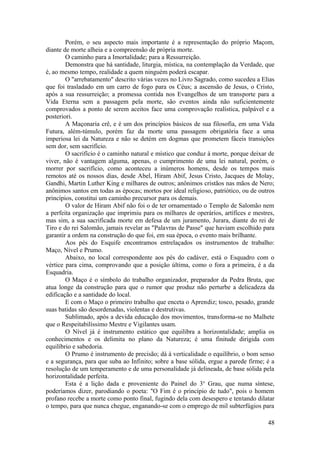 Porém, o seu aspecto mais importante é a representação do próprio Maçom,
diante de morte alheia e a compreensão de própria morte.
O caminho para a Imortalidade; para a Ressurreição.
Demonstra que há santidade, liturgia, mística, na contemplação da Verdade, que
é, ao mesmo tempo, realidade a quem ninguém poderá escapar.
O "arrebatamento" descrito várias vezes no Livro Sagrado, como sucedeu a Elias
que foi trasladado em um carro de fogo para os Céus; a ascensão de Jesus, o Cristo,
após a sua ressurreição; a promessa contida nos Evangelhos de um transporte para a
Vida Eterna sem a passagem pela morte, são eventos ainda não suficientemente
comprovados a ponto de serem aceitos face uma comprovação realística, palpável e a
posteriori.
A Maçonaria crê, e é um dos princípios básicos de sua filosofia, em uma Vida
Futura, além-túmulo, porém faz da morte uma passagem obrigatória face a uma
imperiosa lei da Natureza e não se detém em dogmas que prometem fáceis transições
sem dor, sem sacrifício.
O sacrifício é o caminho natural e místico que conduz à morte, porque deixar de
viver, não é vantagem alguma, apenas, o cumprimento de uma lei natural, porém, o
morrer por sacrifício, como aconteceu a inúmeros homens, desde os tempos mais
remotos até os nossos dias, desde Abel, Hiram Abif, Jesus Cristo, Jacques de Molay,
Gandhi, Martin Luther King e milhares de outros; anônimos cristãos nas mãos de Nero;
anônimos santos em todas as épocas; mortos por ideal religioso, patriótico, ou de outros
princípios, constitui um caminho precursor para os demais.
O valor de Hiram Abif não foi o de ter ornamentado o Templo de Salomão nem
a perfeita organização que imprimiu para os milhares de operários, artífices e mestres,
mas sim, a sua sacrificada morte em defesa de um juramento, Jurara, diante do rei de
Tiro e do rei Salomão, jamais revelar as "Palavras de Passe" que haviam escolhido para
garantir a ordem na construção do que foi, em sua época, o evento mais brilhante.
Aos pés do Esquife encontramos entrelaçados os instrumentos de trabalho:
Maço, Nível e Prumo.
Abaixo, no local correspondente aos pés do cadáver, está o Esquadro com o
vértice para cima, comprovando que a posição última, como o fora a primeira, é a da
Esquadria.
O Maço é o símbolo do trabalho organizador, preparador da Pedra Bruta, que
atua longe da construção para que o rumor que produz não perturbe a delicadeza da
edificação e a santidade do local.
E com o Maço o primeiro trabalho que enceta o Aprendiz; tosco, pesado, grande
suas batidas são desordenadas, violentas e destrutivas.
Sublimado, após a devida educação dos movimentos, transforma-se no Malhete
que o Respeitabilíssimo Mestre e Vigilantes usam.
O Nível já é instrumento estático que equilibra a horizontalidade; amplia os
conhecimentos e os delimita no plano da Natureza; é uma finitude dirigida com
equilíbrio e sabedoria.
O Prumo é instrumento de precisão; dá à verticalidade o equilíbrio, o bom senso
e a segurança, para que suba ao Infinito; sobre a base sólida, ergue a parede firme; é a
resolução de um temperamento e de uma personalidade já delineada, de base sólida pela
horizontalidade perfeita.
Esta é a lição dada e proveniente do Painel do 3o
Grau, que numa síntese,
poderíamos dizer, parodiando o poeta: "O Fim é o princípio de tudo", pois o homem
profano recebe a morte como ponto final, fugindo dela com desespero e tentando dilatar
o tempo, para que nunca chegue, enganando-se com o emprego de mil subterfúgios para
48
 