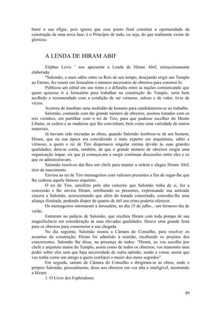 banir a sua efígie, pois ignora que esse ponto final constitui a oportunidade da
construção de uma nova fase; é o Princípio de tudo, ou seja, do que realmente existe de
glorioso.
A LENDA DE HIRAM ABIF
Eliphas Levis 1
nos apresenta a Lenda de Hiram Abif, minuciosamente
elaborada:
"Salomão, o mais sábio entre os Reis de seu tempo, desejando erigir um Templo
ao Eterno, fez reunir em Jerusalém o número necessário de obreiros para construí-lo.
Publicou um edital em seu reino e o difundiu entre as nações comunicando que
quem quisesse ir a Jerusalém para trabalhar na construção do Templo, seria bem
acolhido e recomendado com a condição de ser virtuoso, zeloso e de valor, livre de
vícios.
Acorreu de imediato uma multidão de homens para candidatarem-se ao trabalho.
Salomão, contando com tão grande número de obreiros, assinou tratados com os
reis vizinhos, em partilhar com o rei de Tiro, para que pudesse escolher do Monte
Líbano, os cedros e as madeiras que lhe convinham, bem como uma variedade de outros
materiais.
Já haviam sido iniciadas as obras, quando Salomão lembrou-se de um homem,
Hiram, que na sua época era considerado o mais experto em arquitetura, sábio e
virtuoso, a quem o rei de Tiro dispensava singular estima devido às suas grandes
qualidades; dera-se conta, também, de que o grande número de obreiros exigia uma
organização ímpar, eis que já começavam a surgir contínuas discussões entre eles e os
que os administravam.
Salomão resolveu dar-lhes um chefe para manter a ordem e elegeu Hiram Abif,
tírio de nascimento.
Enviou ao rei de Tiro mensageiros com valiosos presentes a fim de rogar-lhe que
lhe cedesse aquele famoso arquiteto.
O rei de Tiro, satisfeito pelo alto conceito que Salomão tinha de si, fez a
concessão e lhe enviou Hiram, retribuindo os presentes, expressando sua amizade
sincera a Salomão, acrescentando que além do tratado concertado, concedia-lhe uma
aliança ilimitada, podendo dispor de quanto de útil seu reino poderia oferecer.
Os mensageiros retornaram a Jerusalém, no dia 15 de julho... um formoso dia de
verão.
Entraram no palácio de Salomão, que recebeu Hiram com toda pompa de sua
magnificência em consideração às suas elevadas qualidades. Houve uma grande festa
para os obreiros para comemorar a sua chegada.
No dia seguinte, Salomão reuniu a Câmara do Conselho, para resolver os
assuntos da construção; Hiram foi admitido à reunião, recebendo os projetos dos
concorrentes. Salomão lhe disse, na presença de todos: "Hiram, eu vos escolho por
chefe e arquiteto maior do Templo, assim como de todos os obreiros; vos transmito meu
poder sobre eles sem que haja necessidade de outra opinião, senão a vossa; assim que
vos tenha como um amigo a quem confiarei o maior dos meus segredos".
Em seguida, saíram de Câmara do Conselho e dirigiram-se às obras, onde o
próprio Salomão, pessoalmente, disse aos obreiros em voz alta e inteligível, mostrando
a Hiram:
1. O Livro dos Esplendores
49
 