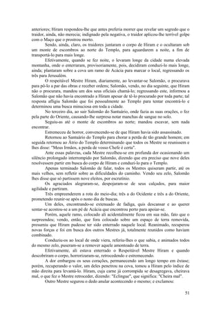 anteriores; Hiram respondeu-lhe que antes preferia morrer que revelar um segredo que o
traidor, ainda, não merecia; indignado pela negativa, o traidor aplicou-lhe terrível golpe
com o Maço que o prostrou morto.
Sendo, ainda, claro, os traidores juntaram o corpo de Hiram e o ocultaram sob
um monte de escombros ao norte do Templo, para aguardarem a noite, a fim de
transportá-lo para mais longe.
Efetivamente, quando se fez noite, o levaram longe da cidade numa elevada
montanha, onde o enterraram, provisoriamente, pois, decidiram conduzi-lo mais longe,
ainda; plantaram sobre a cova um ramo de Acácia para marcar o local, regressando os
três para Jerusalém.
O respeitável Mestre Hiram, diariamente, ao levantar-se Salomão, o procurava
para pô-lo a par das obras e receber ordens; Salomão, vendo, no dia seguinte, que Hiram
não o procurara, mandou um dos seus oficiais chamá-lo; regressando este, informou a
Salomão que não havia encontrado a Hiram apesar de tê-lo procurado por toda parte; tal
resposta afligiu Salomão que foi pessoalmente ao Templo para tentar encontrá-lo e
determinou uma busca minuciosa em toda a cidade.
No terceiro dia, ao sair Salomão do Santuário, onde fazia as suas orações, o fez
pela parte do Oriente, causando-lhe surpresa notar manchas de sangue no solo.
Seguiu-as até o monte de escombros ao norte; mandou escavar, sem nada
encontrar.
Estremeceu de horror, convencendo-se de que Hiram havia sido assassinado.
Retornou ao Santuário do Templo para chorar a perda de tão grande homem; em
seguida retornou ao Átrio do Templo determinando que todos os Mestre se reunissem e
lhes disse: "Meus Irmãos, a perda de vosso Chefe é certa".
Ante essas palavras, cada Mestre recolheu-se em profunda dor ocasionando um
silêncio prolongado interrompido por Salomão, dizendo que era preciso que nove deles
resolvessem partir em busca do corpo de Hiram e conduzi-lo para o Templo.
Apenas terminado Salomão de falar, todos os Mestres quiseram partir, até os
mais velhos, sem refletir sobre as dificuldades do caminho. Vendo seu zelo, Salomão
lhes disse que só partissem nove eleitos, por escrutínio.
Os agraciados alegraram-se, despojaram-se de seus calçados, para maior
agilidade e partiram.
Três empreenderem a rota do meio-dia; três a do Ocidente e três a do Oriente,
prometendo reunir-se após o nono dia de buscas.
Um deles, encontrando-se extenuado de fadiga, quis descansar e ao querer
sentar-se acostou-se a um pé de Acácia que encontrou perto para apoiar-se.
Porém, aquele ramo, colocado ali acidentalmente ficou em sua mão, fato que o
surpreendeu; vendo, então, que fora colocado sobre um espaço de terra removida,
presumiu que Hiram pudesse ter sido enterrado naquele local. Reanimado, recuperou
novas forças e foi em busca dos outros Mestres já, totalmente reunidos como haviam
combinado.
Conduziu-os ao local de onde viera, referiu-lhes o que sabia, e animados todos
do mesmo zelo, puseram-se a remover aquele amontoado de terra.
Efetivamente, ali estava enterrado o Respeitável Mestre Hiram e quando
descobriram o corpo, horrorizaram-se, retrocedendo e estremecendo.
A dor embargou os seus corações, permanecendo um longo tempo em êxtase;
porém, recuperando o valor, um deles penetrou na cova, tomou a Hiram pelo índice de
mão direita para levantá-lo. Hiram, cuja carne já corrompida se desagregava, cheirava
mal, o que fez o Mestre retroceder, dizendo: "Eclingue", que significa: "Cheira mal".
Outro Mestre segurou o dedo anular acontecendo o mesmo; e exclamou:
51
 
