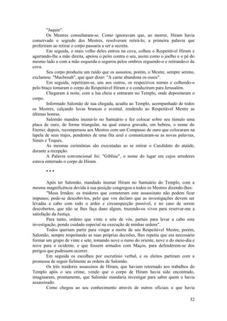"Jaquin".
Os Mestres consultaram-se. Como ignoravam que, ao morrer, Hiram havia
conservado o segredo dos Mestres, resolveram retirá-lo; a primeira palavra que
proferiram ao retirar o corpo passaria a ser a secreta.
Em seguida, o mais velho deles entrou na cova, colheu o Respeitável Hiram e
agarrando-lhe a mão direita, apoiou o peito contra o seu, assim como o joelho e o pé do
mesmo lado e com a mão esquerda o segurou pelos ombros erguendo-o e retirando-o da
cova.
Seu corpo produziu um ruído que os assustou, porém, o Mestre, sempre sereno,
exclamou: "Macbenah", que quer dizer: "A carne abandona os ossos".
Em seguida, repetiram-se, uns aos outros, os respectivos nomes e colhendo-o
pelo braço tomaram o corpo do Respeitável Hiram e o conduziram para Jerusalém.
Chegaram à noite, com a lua cheia e entraram no Templo, onde depositaram o
corpo.
Informado Salomão de sua chegada, acudiu ao Templo, acompanhado de todos
os Mestres, calçando luvas brancas e avental, rendendo ao Respeitável Mestre as
últimas honras.
Salomão mandou inumá-lo no Santuário e fez colocar sobre seu túmulo uma
placa de ouro, de forma triangular, na qual estava gravado, em hebreu, o nome do
Eterno; depois, recompensou aos Mestres com um Compasso de ouro que colocaram na
lapela de seus trajes, pendentes de uma fita azul e comunicaram-se as novas palavras,
Sinais e Toques,
As mesmas cerimônias são executadas ao se retirar o Candidato do ataúde,
durante a recepção.
A Palavra convencional foi: "Gibline", o nome do lugar em cujos arredores
estava enterrado o corpo de Hiram.
* * *
Após ter Salomão, mandado inumar Hiram no Santuário do Templo, com a
mesma magnificência devida à sua posição congregou a todos os Mestres dizendo-lhes:
"Meus Irmãos: os traidores que cometeram este assassinato não podem ficar
impunes; pode-se descobri-los, pelo que vos declaro que as investigações devem ser
levadas a cabo com todo o ardor e circunspecção possível, e no caso de serem
descobertos, que não se lhes faça dano algum, trazendo-os vivos para reservar-me a
satisfação da Justiça.
Para tanto, ordeno que vinte e sete de vós, partais para levar a cabo esta
investigação, pondo cuidado especial na execução de minhas ordens".
Todos queriam partir para vingar a morte de seu Respeitável Mestre, porém,
Salomão, sempre respeitando as suas próprias decisões, lhes repetiu que era necessário
formar um grupo de vinte e sete, tomando nove o rumo do oriente, nove o do meio-dia e
nove para o ocidente, e que fossem armados com Maços, para defenderem-se dos
perigos que pudessem ocorrer.
Em seguida os escolheu por escrutínio verbal, e os eleitos partiram com a
promessa de seguir fielmente as ordens de Salomão.
Os três traidores assassinos de Hiram, que haviam retornado aos trabalhos do
Templo após o seu crime, vendo que o corpo de Hiram havia sido encontrado,
imaginaram, prontamente, que Salomão mandaria investigar para saber quem o havia
assassinado.
Como chegou ao seu conhecimento através de outros oficiais o que havia
52
 