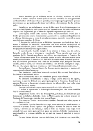 ***
Vendo Salomão que os traidores haviam se dividido, acreditou ser difícil
descobrir os demais e resolveu mandar publicar um edito em todo o seu reino, proibindo
dar hospitalidade a todo desconhecido que não possuísse passaporte; prometeu grandes
recompensas aos que pudessem lhe trazer os traidores a Jerusalém ou dar-lhe notícias
deles.
Um obreiro, que trabalhava na estrada de Tiro, sabia de um homem estrangeiro
que se havia refugiado em uma caverna próxima à estrada e que lhe havia confiado seu
segredo e lhe fez prometer que se arrancaria a própria língua antes que revelá-lo.
Como aquele homem vinha à cidade vizinha buscar diariamente víveres para o
traidor que estava na caverna e se encontrava, justamente, na cidade quando publicaram
o edito de Salomão, deu-se conta da elevada recompensa existente, prometida a quem
descobrisse os assassinos de Hiram.
O interesse foi mais forte que a fidelidade à promessa que havia feito. Saiu e
tomou o caminho de Jerusalém, encontrando aos nove Mestres encarregados de
buscarem os culpados, que ao verem o nervosismo do obreiro a ponto de empalidecer,
lhe perguntaram de onde vinha e para onde ia.
O desconhecido, fazendo menção de se arrancar a língua, caiu de joelhos,
beijando a mão do que o interrogava, respondendo: "Como acredito que sejais os
enviados do Rei Salomão para buscar os traidores que assassinaram o Arquiteto do
Templo, digo-vos que apesar de ter prometido guardar segredo, não posso agir de outro
modo que obedecendo as ordens do Rei, indicadas no edito acabado de mandar publicar.
Um dos traidores que buscais está a um dia de caminho daqui, refugiado em uma
caverna, entre as rochas, nas cercanias da estrada de Tiro, próximo a um grande sarçal.
Um cão está, sempre, à porta da caverna, que o previne quando alguém se aproxima."
Escutando esse relato, os Mestres lhe disseram que os seguisse e os guiasse, até
as proximidades daquela caverna.
Este obedeceu e conduziu os Mestres à estrada de Tiro, de onde lhes indicou o
local onde se encontrava o traidor.
Era o décimo quarto dia de sua caminhada, quando o descobriram.
Ao anoitecer vislumbraram o sarçal; o tempo estava chuvoso; de repente,
despontou o arco-íris. Detendo-se o grupo para apreciar o fenômeno, descobriram a
caverna. Nem mal se haviam aproximado, viram o cão adormecido e para burlar a sua
vigilância, tiraram os sapatos.
Uma parte adentrou à caverna, onde surpreendeu o traidor adormecido.
O ataram, o sujeitaram e o levaram para Jerusalém junto com o desconhecido
que os havia informado.
Chegaram ao décimo oitavo dia de sua partida, pela tarde, no momento em que
terminavam os trabalhos. Salomão e todos os Mestres, como de costume, estavam no
Santuário do Templo, para recordar, com pena, a Hiram.
Penetraram no Templo e apresentaram o traidor a Salomão, que o interrogou e o
fez confessar o crime.
Condenou-o a que lhe fosse aberto o corpo, arrancado o ração cortada a cabeça e
colocada no extremo de uma segunda vara, guarnecida de ferro, em uma das Portas do
Templo, o mesmo que ao primeiro, à vista de todos os obreiros e seu corpo fosse
arrojado fora dos muros para servir de pasto aos animais. Salomão recompensou o
desconhecido e o remeteu, satisfeito ao seu país na espera de descobrir o terceiro
traidor.
Os nove últimos Mestres, estavam desiludidos já de encontrar o terceiro traidor,
54
 