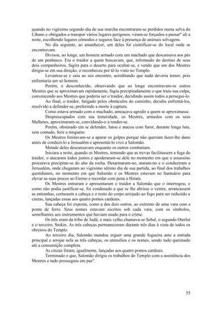 quando no vigésimo segundo dia de sua marcha encontraram-se perdidos numa selva do
Líbano e obrigados a transpor vários lugares perigosos, viram-se forçados a passar" ali a
noite, escolhendo lugares cômodos e seguros face à presença de animais selvagens.
No dia seguinte, ao amanhecer, um deles foi cientificar-se do local onde se
encontravam.
Divisou, ao longe, um homem armado com um machado que descansava aos pés
de um penhasco. Era o traidor a quem buscavam, que, informado do destino de seus
dois companheiros, fugira para o deserto para ocultar-se, e vendo que um dos Mestres
dirigia-se em sua direção, o reconheceu por tê-lo visto no Templo.
Levantou-se e saiu ao seu encontro, acreditando que nada deveria temer, pois
enfrentaria um só homem.
Porém, o desconhecido, observando que ao longe encontravam-se outros
Mestres que se aproximavam rapidamente, fugiu precipitadamente o que traiu sua culpa,
convencendo aos Mestres que poderia ser o traidor, decidindo assim todos a persegui-lo.
Ao final, o traidor, fatigado pelos obstáculos do caminho, decidiu enfrentá-los,
resolvido a defender-se, preferindo a morte à captura.
Como estava armado com o machado, ameaçava agredir a quem se aproximasse.
Despreocupados com sua temeridade, os Mestres, armados com os seus
Malhetes, aproximaram-se, convidando-o a render-se.
Porém, obstinado em se defender, lutou e atacou com furor, durante longa luta,
sem contudo, ferir a ninguém.
Os Mestres limitavam-se a aparar os golpes porque não queriam fazer-lhe dano
antes de conduzi-lo a Jerusalém e apresentá-lo vivo a Salomão.
Metade deles descansavam enquanto os outros combatiam.
Iniciara a noite, quando os Mestres, temendo que as trevas facilitassem a fuga do
traidor, o atacaram todos juntos e apoderaram-se dele no momento em que o assassino
procurava precipitar-se do alto da rocha. Desarmaram-no, ataram-no e o conduziram a
Jerusalém, onde chegaram ao vigésimo sétimo dia de sua partida, ao final dos trabalhos
quotidianos, no momento em que Salomão e os Mestres estavam no Santuário para
elevar as suas preces ao Eterno e recordar com pena a Hiram.
Os Mestres entraram e apresentaram o traidor a Salomão que o interrogou; e
como não podia justificar-se, foi condenado a que se lhe abrisse o ventre, arrancassem
as entranhas, cortassem a cabeça e o resto do corpo arrojado ao fogo para ser reduzido a
cinzas, lançadas essas aos quatro pontos cardeais.
Sua cabeça foi exposta, como a dos dois outros, ao extremo de uma vara com a
ponta de ferro. Seus nomes estavam escritos sob cada vara, com os símbolos,
semelhantes aos instrumentos que haviam usado para o crime.
Os três eram da tribo de Judá; o mais velho chamava-se Sebal, o segundo Oterlut
e o terceiro, Stokin. As três cabeças permaneceram durante três dias à vista de todos os
obreiros do Templo.
Ao terceiro dia, Salomão mandou erguer uma grande fogueira ante a entrada
principal e arrojar nela as três cabeças, os utensílios e os nomes, sendo tudo queimado
até a consumição completa.
As cinzas foram, igualmente, lançadas aos quatro pontos cardeais.
Terminado o que, Salomão dirigiu os trabalhos do Templo com a assistência dos
Mestres e tudo prosseguiu em paz".
55
 