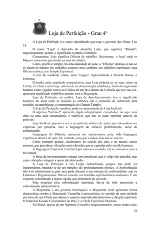 Loja de Perfeição - Grau 4o
A Loja de Perfeição é o corpo subordinado que rege o governo dos Graus 4 ao
14.
O nome "Loja" é derivado do sânscrito Loka, que significa "Mundo";
maçonicamente, porém, o significado é amplo e múltiplo.
Comumente, Loja significa Oficina de trabalho, fisicamente, o local onde os
Maçons reúnem-se para todas as suas atividades.
Como, porém e sempre, há uma dualidade de ação, a "Oficina" destina-se não só
ao desenvolvimento dos trabalhos comuns, mas, também, aos trabalhos espirituais: uma
Oficina mística, um Templo Espiritual.
A raiz do vocábulo, então, seria "Logus", representando a Parcela Divina, o
Universo.
Contudo, pela amplitude interpretativa, uma Loja poderia ter as suas raízes na
Célula; a Célula é uma Loja, mormente na denominação anatômica, tanto do organismo
humano como vegetal; temos as Células de um favo dentro da Colméia que por sua vez,
apresenta significado simbólico estreito com a Maçonaria.
Loja de Perfeição, ou melhor, Loja de Aperfeiçoamento, tem o significado
histórico do local onde se reuniam os artífices sob o comando de Adoniram para
concluir, ou aperfeiçoar, a ornamentação do Grande Templo.
A Loja de Perfeição, também, pode ser denominada de Loja Inefável.
O adjetivo "Inefável" apresenta dupla interpretação: encantador, ou seja, uma
obra ou uma ação encantadora; e indizível, que não se pode exprimir através de
palavras.
Loja Inefável, passará a ser o receptáculo místico de ações que não podem ser
expressas por palavras, mas a linguagem do silêncio perfeitamente, serve de
comunicação.
Linguagem do Silêncio, pareceria um contra-senso, pois, toda linguagem
exprime-se através de sons; há, contudo, sons que existem mas não se ouvem.
Como exemplo prático, aludiríamos ao ouvido dos cães e de muitos outros
animais, que percebem vibrações mais elevadas que as captadas pelo ouvido humano.
A linguagem Espiritual é inefável por natureza contudo, ela se comunica com a
Divindade.
A força de um pensamento emana sons peculiares que o vulgo não percebe, mas
cujas vibrações atingem a quem são destinadas.
A Loja de Perfeição é um Corpo Subordinado, porque não pode ser
independente, tratando-se de um trabalho tão profundamente místico. A Subordinação
não é só administrativa, pois essa pode alternar o seu sistema de conformidade com os
Estatutos e Regulamentos. Não se concebe um trabalho espiritualístico autônomo. É um
conjunto subordinado a regras rígidas que dependem de um todo.
Para exercitar essa subordinação espiritual, faz-se de todo necessário a
subordinação administrativa.
A Maçonaria é um governo hierárquico; a Maçonaria Azul apresenta forma
democrática, porém a Maçonaria Vermelha é aristocrática, no sentido de uma unidade
em torno de um Chefe que abarca o aspecto material-administrativo e direção espiritual.
O Soberano Grande Comendador do Rito, é o Chefe Espiritual Absoluto.
No Brasil, apesar de um Supremo Conselho sesquicentenário, nesse tempo todo,
56
 