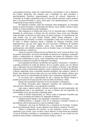 a preocupação primeira, sempre foi a administrativa, a de fortalecer e unir os Membros
dos Corpos, dando-lhes uma estrutura com a finalidade de, após considerar o
aperfeiçoamento filosófico, proporcionando através de recursos financeiros, a
construção de Templos apropriados onde os Graus poderão encontrar cenário propício
para o seu desenvolvimento e, assim, meios para o seu aperfeiçoamento, com a exata
compreensão do que contêm os Rituais.
Do Supremo Conselho, ainda não emanaram obras pedagógicas, de orientação
quanto ao desenvolvimento e interpretação dos Rituais; nesse sentido a lacuna é muito
grande; os Corpos trabalham como autodidatas.
Dele originam-se os Rituais dos Graus 4 ao 33, deixando para o Simbolismo a
liberdade de confeccionar os Rituais dos três primeiros Graus, posto essa liberdade
tenha resultado, no decorrer de tantos anos, em graves prejuízos, se considerarmos que
cada Grande Loja ou cada Grande Oriente, editam Rituais diferentes e que
periodicamente são alterados, revisados e recompilados; ainda, não foi feita uma coleta
de todos os Rituais impressos desde a fundação do Supremo Conselho, tarefa
importantíssima, que por certo algum dia será executada; a Biblioteca do Supremo
Conselho tem por escopo, também, reunir essa variedade de Rituais, para,
oportunamente, num trabalho conjunto, terem as Grandes Lojas e os Grandes Orientes,
Rituais uniformes e inalteráveis.
Apesar do conceito moderno de que um Ritual não é uma "camisa de força" mas
que possui elasticidade e de que há necessidade de alterarem-se linguagem, acentuação
gráfica e modernização de vocábulos, as alterações não podem ser unilaterais; como
existe uma Confederação ou várias, a elas competiriam essas revisões periódicas com a
assistência do Supremo Conselho (ou Supremos Conselhos).
Essa separação dos Rituais, em absoluto não significa "autonomia"; o leitmotiv é
a questão econômica da venda dos Rituais; deve-se ressaltar, porém, que nos últimos
anos, a Maçonaria não tem distribuído entre os seus filiados, os Rituais, o que dificulta
sobremodo o pleno conhecimento maçônico, temos a aberração de exaltado um Membro
a Mestre, adquirindo assim a plenitude maçônico-simbólica, não conhecer o Ritual. O
Mestre mais diligente procura obter junto aos seus Irmãos mais antigos, edições raras
para, pelo menos, ter a oportunidade de estudar o que é sumamente importante no Rito.
Se nos parece que a argumentação de que a retenção dos Rituais obedece à
prudência de preservá-los para que não caiam nas mãos de profanos, é falha.
Rituais são encontrados transcritos em livros nacionais e estrangeiros.
Os Rituais fornecidos pelos Supremos Conselhos são autenticados, o que
equivale dizer, oficializados; a sua reprodução é proibida.
Aqui surge o aspecto jurídico, relevante, pois dentro da atual organização, não
há impedimento para a sua reprodução, vez que, os Rituais não são registrados de
conformidade com o que preceitua a legislação pátria.
Sendo os Rituais internacionais, os "donos" serão os Supremos Conselhos que
por sua vez os receberam de Frederico II, Imperador da Prússia.
Ninguém poderá impedir a sua reprodução, comentários e transcrição.
Indubitavelmente, é chegada a hora de os Supremos Conselhos tomarem as
providências cabíveis para preservar o que na realidade é deles.
Tratamento: uma Loja de Perfeição tem o tratamento de Excelente. Contudo,
não há uma disposição oficial, vez que, algumas Lojas adotam a expressa "Excelsa".
Ambos os tratamentos são corretos, eis que sinônimos; excelso e excelente
significam o que excede, o que vai além, o que é superior; os onze Graus que compõem
a Loja de Perfeição constituem os ensinamentos e as práticas do que excede aos três
primeiros Graus do Rito, evidentemente, Escocês Antigo e Aceito.
57
 