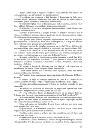 Alguns Corpos usam a expressão "inefável" o que, também, não deixa de ser
correto; contudo, o uso de "inefável" não é muito comum.
O presidente, que representa o Rei Salomão, é denominado de Três Vezes
Poderoso Mestre, tratamento usado entre nos, pois, na maioria de outros países o
Presidente é apenas, chamado de Poderoso ou Poderosíssimo.
O tratamento tríplice evoca no Presidente, não ao Rei Salomão, como ao rei de
Tiro e a Hiram Abif, cujas personalidades fundem-se misticamente.
O rei-de-Tiro e Hiram Abif participaram da construção do Grande Templo, mas
nele não cultuaram a Jeová.
Espiritual e misticamente, a direção de todos os trabalhos maçônicos nos 3o
Graus, é presidida por Salomão, presença que traduz não só, sabedoria, como a própria
Divindade em um dos seus aspectos operativos.
Os Vigilantes têm o título de Inspetores; originariamente, havia um só Vigilante
que representava a Adoniram; no Ritual atual adotado por nós, o 2o
Vigilante não tem
raízes e não representa qualquer personalidade bíblica.
Adoniram, Inspetor dos trabalhos, consoante nos revela Io
Reis e Crônicas, foi
uma personalidade misteriosa pois, ainda hoje, é confundida com o próprio Hiram Abif.
Refere Io
Reis, capítulo 4 a 6, que Adoniram seria filho de Abda; teria casado
com a irmã de Hiram Abif; há porém, quem afirme que seria também, estrangeiro, eis
que nenhum israelita tomara parte na construção do Grande Templo.
Segundo-o relato bíblico, Adoniram era príncipe da casa de Israel (Io
Rei, 4-2) e
sua função era a de inspecionar os tributos. O poder político e religioso era assim
distribuído: Sacerdotes, Secretários, Chanceleres, Exército, Provedores, Oficial-mor,
Mordomos e Tributos.
No entanto, a função de Adoniram era bem diversa: a de inspecionar os
portadores de madeira no Líbano, dirigindo 30.000 trabalhadores.
Talvez tenham existido dois Adonirans; como a pesquisa, ainda, não dirimiu
todas as dúvidas, essas persistem.
Os Vigilantes têm o tratamento de Veneráveis Irmãos. Os Obreiros o de Mestres
Secretos.
O Templo: A Loja de Perfeição representa no Grau 4, o Templo do Rei
Salomão, portanto, o Grande Templo; a representação é simbólica e muito singela.
A Câmara é dividida em duas partes: o Oriente e o Ocidente, separadas por uma
balaustrada.
As paredes são decoradas ou atapetadas em negro com lágrimas em prata;
circundam o Templo dezesseis Colunas, quatro em cada lado.
Por sobre o Dossel do Trono, um Triângulo inscrito em um círculo; dentro do
Triângulo uma Estrela de cinco pontas e em seu centro, a letra "Iod", ou a letra "Z".
À frente ou à direita do Trono, uma mesa triangular coberta com um pano negro,
com lágrimas em prata, e sobre ela, um Malhete, com um laço de crepe negro; ao lado,
uma coroa composta com folhas de louro e oliveira.
Sobre cada Altar, um Candelabro de nove braços cada um, com nove luzes,
sendo ao todo, vinte e sete luzes.
Originariamente, os Candelabros eram nove, com nove braços e novo luzes
respectivamente, tendo ao todo oitenta e uma luzes.
Também, podem reduzir-se as luzes para três candelabros com três luzes cada
um, e ao todo nove luzes.
O importante é que as luzes sejam, sempre, um múltiplo de nove.
Candelabros: À direita do Oriente na inserção do ângulo formado pelas Paredes,
está depositada a Arca da Aliança; à sua frente, um candelabro de sete braços com sete
58
 