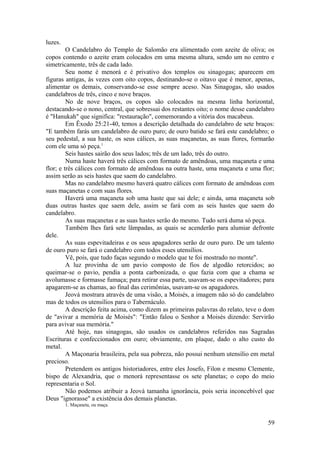 luzes.
O Candelabro do Templo de Salomão era alimentado com azeite de oliva; os
copos contendo o azeite eram colocados em uma mesma altura, sendo um no centro e
simetricamente, três de cada lado.
Seu nome é menorá e é privativo dos templos ou sinagogas; aparecem em
figuras antigas, às vezes com oito copos, destinando-se o oitavo que é menor, apenas,
alimentar os demais, conservando-se esse sempre aceso. Nas Sinagogas, são usados
candelabros de três, cinco e nove braços.
No de nove braços, os copos são colocados na mesma linha horizontal,
destacando-se o nono, central, que sobressai dos restantes oito; o nome desse candelabro
é "Hanukah" que significa: "restauração", comemorando a vitória dos macabeus.
Em Êxodo 25:21-40, temos a descrição detalhada do candelabro de sete braços:
"E também farás um candelabro de ouro puro; de ouro batido se fará este candelabro; o
seu pedestal, a sua haste, os seus cálices, as suas maçanetas, as suas flores, formarão
com ele uma só peça.1
Seis hastes sairão dos seus lados; três de um lado, três do outro.
Numa haste haverá três cálices com formato de amêndoas, uma maçaneta e uma
flor; e três cálices com formato de amêndoas na outra haste, uma maçaneta e uma flor;
assim serão as seis hastes que saem do candelabro.
Mas no candelabro mesmo haverá quatro cálices com formato de amêndoas com
suas maçanetas e com suas flores.
Haverá uma maçaneta sob uma haste que sai dele; e ainda, uma maçaneta sob
duas outras hastes que saem dele, assim se fará com as seis hastes que saem do
candelabro.
As suas maçanetas e as suas hastes serão do mesmo. Tudo será duma só peça.
Também lhes fará sete lâmpadas, as quais se acenderão para alumiar defronte
dele.
As suas espevitadeiras e os seus apagadores serão de ouro puro. De um talento
de ouro puro se fará o candelabro com todos esses utensílios.
Vê, pois, que tudo faças segundo o modelo que te foi mostrado no monte".
A luz provinha de um pavio composto de fios de algodão retorcidos; ao
queimar-se o pavio, pendia a ponta carbonizada, o que fazia com que a chama se
avolumasse e formasse fumaça; para retirar essa parte, usavam-se os espevitadores; para
apagarem-se as chamas, ao final das cerimônias, usavam-se os apagadores.
Jeová mostrara através de uma visão, a Moisés, a imagem não só do candelabro
mas de todos os utensílios para o Tabernáculo.
A descrição feita acima, como dizem as primeiras palavras do relato, teve o dom
de "avivar a memória de Moisés": "Então falou o Senhor a Moisés dizendo: Servirão
para avivar sua memória."
Até hoje, nas sinagogas, são usados os candelabros referidos nas Sagradas
Escrituras e confeccionados em ouro; obviamente, em plaque, dado o alto custo do
metal.
A Maçonaria brasileira, pela sua pobreza, não possui nenhum utensílio em metal
precioso.
Pretendem os antigos historiadores, entre eles Josefo, Filon e mesmo Clemente,
bispo de Alexandria, que o menorá representasse os sete planetas; o copo do meio
representaria o Sol.
Não podemos atribuir a Jeová tamanha ignorância, pois seria inconcebível que
Deus "ignorasse" a existência dos demais planetas.
1. Maçaneta, ou maça.
59
 
