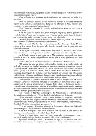 eminentemente humanitária, ocupada a erigir a construir Templos à Virtude e cavar pro-
fundas masmorras ao vício".
Essa definição tem inspirado as definições que se encontram em todo livro
maçônico.
Pelo seu conteúdo constata-se que resume ao máximo a atividade intelectual;
registra com destaque, a construção de Templos e a adoração a Deus, criando certa
confusão, vez que, sugere um "culto religioso".
Essa "adoração", contudo, diz respeito à disposição da Alma em exteriorizar o
amor que possui.
Crer em Deus e o adorar, não é um princípio maçônico; cremos que em vez
vocábulo "adorar" seria mais apropriado o de "obedecer", pois, sendo Deus, já significa
que possui todo o poder e que esse deve ser aceito com submissão.
A definição (e isso é um dos Mistérios) do que seja a Maçonaria, cada Maçom a
traça dentro de si sem a necessidade de ser exteriorizada.
Há uma ampla liberdade de pensamento garantida pelo próprio Poder Divino;
cultuar a Deus dentro desse liberdade, não significa oposição, mas ao contrário, uma
submissão amorosa.
A Iniciação visa semear o amor dentro do coração do Iniciando como se fora
uma semente que necessita germinada e cultivada até surgir como árvore frondosa.
A definição quanto o que possa ser a Maçonaria tem percorrido um longo
caminho e até hoje, posto enriquecidos os termos, não a temos gloriosamente como
desejaríamos.
Na Constituição de 1762 vem apresentado o fundamento da Instituição:
"O regime de vida de nossos antepassados, nutridos e crescidos dentro da
perfeição, apresenta um quadro, bem diverso, dos nossos costumes modernos. Naquele
venturoso tempo, a Inocência, a Pureza e o Candor conduziam, naturalmente, o coração
verso a justiça e a Perfeição. Porém, com o tempo, todos as virtudes destruíram-se
causada pela corrupção dos costumes e do transviamento do Coração e da Inteligência:
e a Inocência e o Candor periclitantes, desapareceram paulatinamente deixando a huma-
nidade imersa nos horrores da miséria, da injustiça e da imperfeição.
Não obstante, o vício não prevaleceu entre os nossos antepassados. Os nossos
primeiros Cavaleiros souberam manterem-se afastados dos numerosos males que os
ameaçavam de ruins e conservaram-se naquele feliz estado de Inocência, Justiça e
Perfeição, que afortunadamente, legaram à posteridade, século após século, revelando
os sagrados mistérios somente àqueles merecedores de participação; em cujos mistérios
o Eterno permitiu que nós fôssemos iniciados".
Nas "Novas e Secretas Constituições da Antiqüíssima e Venerabilíssima
Sociedade", promulgadas em 1786 por Frederico da Prússia, vem destacado:
"Esta Instituição universal, cujas origens provêm do berço da Sociedades
Humana, é pura nos seus dogmas e na sua doutrina: é sábia, prudente e moral nos seus
ensinamentos; na prática, nos propósitos e nos meios: a recomendam, especialmente, a
finalidade filosófica e humanitária que se propõe.
Tem por objetivo a Harmonia, a Fortuna, o Progresso e o Bem-Estar da Família
humana em geral e de cada homem, individualmente.
Com tais princípios é seu dever trabalhar sem descanso e com firmeza até
alcançar essa finalidade, única finalidade digna dela".
Esses princípios fazem supor que eram observados rigorosamente e que a
Instituição era formada por homens, realmente, sábios e de elevada moral.
Qualquer comparação entre a, Maçonaria de hoje e a do passado, nos deixa
frustrados; estamos, nós os Maçons, longe daqueles ideais, posto os relacionamos e
6
 