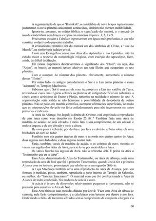 A argumentação de que o "Hanukah", o candelabro de nove braços representasse
justamente os nove planetas atualmente conhecidos, também não merece credibilidade.
Ignora-se, portanto, no relato bíblico, o significado do menorá, e o porquê do
uso de candelabros com braços e copos em números ímpares: 3, 5, 7 e 9.
Precisamos estudar a Cabala e ingressarmos em águas mais profundas, o que não
constitui o objetivo do presente trabalho.
O cristianismo primitivo fez do menorá um dos símbolos do Cristo, a "Luz do
Mundo", na simbologia judaico-cristã.
Tanto nos Evangelhos como nos Atos dos Apóstolos e nas Epístolas, não há
estudo maior a respeito da numerologia religiosa, com exceção do Apocalipse, livro,
ainda, de difícil decifração.
Em Graus Superiores descreveremos o significado dos "Eloin", ou seja, dos
"Anjos", os braços do menorá seriam alusivos aos sete Eloins que ocupariam os sete
planetas.
Com o aumento do número dos planetas, obviamente, aumentaria o número
desses "Eloins".
Por outro lado, os antigos consideravam o Sol e a Lua como planetas e esses
"adornam" os Templos Maçônicos.
Sabemos que o Sol é uma estrela com luz própria e a Lua um satélite da Terra;
retirando-se essas duas figuras celestes os planetas de antigüidade ficariam reduzidos a
cinco; com o acréscimo de Urano e Plutão, teríamos na realidade o número de sete. A
argumentação seria válida se não houvesse a possibilidade da descoberta de outros
planetas. Não se pode, em matéria científica, aventurar afirmações superficiais, de modo
que as interpretações deverão ser feita cuidadosamente para não incorrermos em erros
primários e ridículos.
A Arca da Aliança: No ângulo à direita do Oriente, está depositada a reprodução
de uma Arca como vem descrito em Êxodo 25:10: " Também farás uma Arca de
madeira de acácia; de dois côvados e meio fará o seu comprimento, de um côvado e
meio a largura, e de um côvado e meio a altura.
De ouro puro a cobrirás; por dentro e por fora a cobrirás, e farás sobre ela uma
bordadura de ouro ao redor.
Fundirás para ela quatro argolas de ouro; e as porás nos quatro cantos de Arca;
duas argolas num lado dela, e duas argolas noutro lado.
Farás, também, varais de madeira de acácia, e os cobrirás de ouro; meterás os
varais nas argolas dos lados da Arca, para se levar por meio deles a Arca.
Os varais ficarão nas argolas da Arca, não se retirarão dela. E porás na Arca o
Testemunho que eu te darei".
Essa Arca, denominada de Arca do Testemunho, ou Arca de Aliança, seria uma
reprodução da arca de Noé que foi o primeiro Testemunho, quando Jeová fez a primeira
Aliança com os homens, prometendo que não haveria um segundo Dilúvio.
A Loja Maçônica também seria uma reprodução da Arca da Aliança, pelo seu
formato e medidas, posto, também, reproduzia a parte interna do Templo de Salomão,
ou melhor, do "Sanctus Sanctorum". O material com que foi confeccionada a Arca da
Aliança de todos conhecido, 'foi madeira de acácia e ouro.
A acácia é árvore de dimensões relativamente pequenas e, certamente, não se
prestaria para construir a Arca de Noé.
Essa Arca tinha as suas medidas ditadas por Jeová: "Faze uma Arca de tábuas de
cipreste; nela farás compartimentos, e a calafetarás com betume por dentro e por fora.
Deste modo a farás: de trezentos côvados será o comprimento de cinqüenta a largura e a
60
 