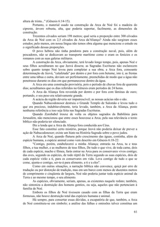 altura de trinta..." (Gênesis 6:14-15).
Portanto, o material usado na construção da Arca de Noé foi a madeira do
cipreste, árvore robusta, alta, que poderia suportar, facilmente, as dimensões da
construção.
Trezentos côvados seriam 198 metros; qual seria a proporção entre 300 côvados
da Arca de Noé com os 2,5 côvados da Arca da'Aliança? Ainda não surgiram esses
estudos; pelo menos, em nossa língua não temos obra alguma que mencione o estudo ou
o significado dessas proporções.
O povo hebreu não tinha pendores para a construção naval, pois, além de
pescadores, não se dedicavam ao transporte marítimo como o eram os fenícios e os
romanos com as suas galeras militares.
A construção da Arca, obviamente, terá levado longo tempo, pois, apenas Noé e
seus filhos acreditaram no que Jeová dissera; as Sagradas Escrituras não esclarecem
sobre quanto tempo Noé levou para completar a sua obra; a Arca fora, consoante
determinação de Jeová, "calafetada" por dentro e por fora com betume, isto é, as frestas
entre uma tábua e outra, deviam ser perfeitamente, preenchidas de modo que a água não
penetrasse durante os dias em que permanecesse dentro da água.
A Arca era uma construção provisória, pois o período de chuvas fora de quarenta
dias; acreditamos que os dias referidos no Gênesis eram períodos de 24 horas.
A Arca da Aliança fora revestida por dentro e por fora com lâminas de ouro;
portando, o seu peso era relativamente grande.
A acácia da região deveria ser imputrescível; as nossas acácias não o são.
Quando Nabucodonosor destruiu o Grande Templo de Salomão e levou tudo o
que era precioso, indubitavelmente, teria levado, também, a Arca da Aliança, posto
nenhuma referência a isso seja feita nas Sagradas Escrituras.
Quando Zorobabel trouxe de volta os objetos sagrados da Babilônia para
Jerusalém, não mencionou que entre esses houvesse a Arca; pela sua relevância o texto
bíblico não poderia ter silenciado.
Diz a lenda que a Arca da Aliança fora conduzida aos Céus.
Esse fato constitui certo mistério, porque Jeová não poderia deixar de prever a
ação de Nabucodonosor; existe um hiato na História Sagrada sobre o povo judeu.
A Arca de Noé, quando flutuou pelo crescimento das águas, continha, além da
espécie humana, a espécie animal como vem descrito em Gênesis 6:18-22:
"Contigo, porém, estabelecerei a minha Aliança; entrarás na Arca, tu e teus
filhos, e tua mulher, e as mulheres de teus filhos, De tudo o que vive, de toda carne, dois
de cada espécie, macho e fêmea, farás entrar na Arca para os conservares vivos contigo;
das aves, segundo as espécies, de todo réptil da Terra segundo as suas espécies, dois de
cada espécie virão a ti, para os conservares em vida. Leva contigo de tudo o que se
come, ajunta-o contigo, ser-te-á para alimento, a ti e a eles".
Como em outras situações, a narração bíblica não convence, quiçá por erro de
tradução ou por distorção de tradição, mas em um barco com menos de duzentos metros
de comprimento e cinqüenta de largura, Noé não poderia juntar toda espécie animal da
Terra e ao mesmo tempo, o seu alimento.
As espécies, obviamente, seriam, apenas, as existentes naquele reduto; também,
não sintoniza a destruição dos homens gentios, ou seja, aqueles que não pertenciam à
família de Noé.
Embora os filhos de Noé tivessem casado com as filhas da Terra que eram
formosas, não houve destruição total das espécies humana e animal.
Há sempre, para consertar essas dúvidas, a escapatória de que, também, a Arca
de Noé constituiu-se em símbolo; a análise das falhas e omissões talvez constitua um
61
 