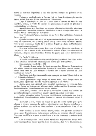 motivo de somenos importância e que não desperta interesse na polêmica ou na
pesquisa.
Portanto, a similitude entre a Arca de Noé e a Arca da Aliança, diz respeito,
apenas, ao fato de a Arca de Noé constituir um "Testemunho".
Logo, a construção da Arca da Aliança com o formato da Arca de Noé,
recordava, apenas, o evento do Dilúvio e a providência de Jeová em preservar a
continuidade do povo hebreu.
As medidas da Arca da Aliança nos levam a saber que o objeto tinha a forma de
um quadrilátero. Há dúvidas quanto ao conteúdo da Arca da Aliança: diz o texto: "E
porás na Arca o Testemunho que eu te darei".
Esse "Testemunho" era, no momento em que Jeová ditava a Moisés o formato da
Arca, a sua Lei.
Quando Moisés recebeu a Lei, ele a gravou em duas tábuas de pedra, dadas por
Jeová no Monte Sinai. Diz o texto (Gênesis 24:12): "Então disse o Senhor a Moisés:
"Sobe a mim no monte, e fica lá; dar-te-ei tábuas de pedra e a Lei o os Mandamentos
que escrevi, para os ensinares".
Devemos analisar esse evento: Jeová deu a Moisés, já escritas nas tábuas, as
Leis; não se sabe se apenas os Dez Mandamentos, ou todas as Leis; não há referências,
outrossim, a respeito das dimensões e formato das pedras que Moisés denominou de
tábuas.
Em Êxodo 31:18 lemos:
"E, tendo Jeová acabado de falar com ele (Moisés) no Monte Sinai deu a Moisés
as duas tábuas do Testamento, tábuas de pedra, escritas pelo dedo de Deus".
E mais adiante: (Êxodo 32:15-16)
"E, voltando, desceu Moisés do Monte com as duas Tábuas do Testamento na
mão; tábuas escritas de ambas as bandas; de uma e de outra banda estavam escritas; as
Tábuas eram obra de Deus; também a escritura era a mesma escritura de Deus,
esculpida nas Tábuas".
Que língua teria Jeová empregado para condensar em duas Tábuas, toda a sua
Lei? Teria sido o hebraico?
Moisés permaneceu longo tempo no Monte Sinai, talvez longos meses ou
mesmo, anos, a ponto de o povo ter perdido a esperança de seu retorno.
Assim, sem o guia espiritual, sem o seu chefe e condutor, o povo rogou a Aarão
que lhes fizesse um deus para ser adorado; Aarão recolheu as jóias de ouro do povo e
fundiu um bezerro, determinando que o povo o adorasse.
Jeová, então, advertiu Moisés do que o povo estava fazendo e da idolatria em
que tinha submergido, demonstrando a sua ira a ponto de destruir os idolatras.
Moisés intercedeu junto a Jeová, que permitiu nova oportunidade para o povo
desobediente, determinando que Moisés descesse do Monte e reconduzisse o povo à fé
antiga.
Assim fez Moisés, porém, ao chegar aos pés do Monte, vendo que o povo
adorava o bezerro prestando-lhe culto, e divertindo-se com danças, perturbou-se e
quebrou as tábuas que trazia nas mãos; queimou o bezerro espalhando o seu pó nas
águas.
Irado, chamou a si os que eram do Senhor, vindo a seus pés todos os filhos de
Levi; a esses determinou que matassem aos idolatras, que somaram três mil homens.
Com essa providência, o povo arrependeu-se e seguiu novamente a orientação de
Moisés.
Com a destruição das Tábuas da Lei, Moisés não dispunha mais do que Jeová
escrevera; rogando ao Senhor que lhe desse, novamente, a Lei, Jeová determinou que
62
 