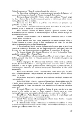 Moisés lavrasse novas Tábuas de pedra no formato das primeiras.
No dia seguinte, Moisés subiu, novamente, ao monte e recebeu do Senhor a Lei
e uma nova Aliança, simbolizando as Tábuas, mais aquele Testemunho.
Porém, em Deuteronômio 10:1-5 temos notícia mais detalhada: "Naquele tempo
me disse o Senhor: Lavra duas tábuas de pedra, como as primeiras, e sobe a mim ao
monte, e faze uma Arca de madeira.
Escreverei nas duas Tábuas as palavras que estavam nas primeiras que
quebrastes e as porás na Arca.
Assim fiz uma Arca de madeira de acácia, lavrei duas Tábuas de pedra, como as
primeiras, e subi ao monte com as duas Tábuas nas mãos.
Então escreveu o Senhor nas Tábuas, segundo a primeira escritura, os Dez
Mandamentos que Ele vos falara no dia da congregação, no monte, no meio do fogo; e o
Senhor mas deu a mim.
Virei-me e desci do monte, e pus as Tábuas na Arca que eu fizera; e ali estão,
como o Senhor me ordenou".
Temos, portanto, uma nova versão para estudar; ou nessas segundas Tábuas, o
Senhor limitou-se a escrever, apenas os Dez Mandamentos, ou toda a Lei que fora
escrita passara a denominar-se Dez Mandamentos.
A determinação do Senhor para que Moisés construísse uma Arca, talvez o fosse
para preservar as novas tábuas para que não fossem, novamente, quebradas, frágeis que
deveriam ser, o que faz supor constituírem-se de lascas de pedra, talvez de mármore.
Na Arca da Aliança, além das duas Tábuas da Lei, outros "testemunhos" foram
guardados, sendo um deles o Pote de Maná.
"Partiram de Elim, e toda a congregação dos filhos de Israel veio para o deserto
de Sim, que está entre Elim e o Sinai, aos quinze dias do segundo mês, depois que
saíram do Egito.
Toda a congregação dos filhos de Israel murmurou contra Moisés e Aarão no
deserto; disseram-lhe os filhos de Israel: 'Quem nos dera tivéssemos morrido pela mão
do Senhor na terra do Egito, quando estávamos sentados junto às panelas de carne, e
comíamos pão a fartar! Pois nos trouxestes a este deserto para matardes de fome a toda
esta multidão'.
Então disse o Senhor a Moisés: Eis que vos farei chover ao ceu, pão, e o povo
sairá e colherá diariamente a porção para cada dia, para que eu ponha à prova se anda na
minha Lei, ou não.
Dar-se-á que, no sexto dia, prepararão o que colherem e será dois tantos do que
colhem cada dia.
Então disse Moisés a Aarão e a todos os filhos de Israel: à tarde sabereis que foi
o Senhor quem vos tirou da terra do Egito, e pela manhã, vereis a glória do Senhor,
porque não ouviu as vossas murmurações; pois, quem somos nós para que murmureis
contra nós?
Presseguiu Moisés: será isso quando o Senhor, à tarde, vos der carne para
comer, e, pela manhã, pão que vos farte, porquanto o Senhor ouviu as vossas
murmurações; as vossas murmurações não são contra nós, e sim contra o Senhor.
Disse Moisés a Aarão: dize a toda congregação dos filhos de Israel: chegai-vos à
presença do Senhor, pois ouviu as vossas murmurações.
Quando Aarão falava a toda a congregação, olharam para o deserto, e eis que a
glória do Senhor apareceu na nuvem.
E o Senhor disse a Moisés: Tenho ouvido as murmurações dos filhos de Israel;
dize-lhes: ao crepúsculo da tarde comereis carne e pela manhã vos fartareis de pão: e
sabereis que Eu Sou o Senhor vosso Deus.
63
 