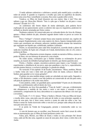 À tarde subiram codornizes e cobriram o arraial; pela manhã jazia o orvalho ao
redor do arraial. E quando se evaporou o orvalho que caíra na superfície do deserto,
estava uma coisa fina e semelhante a escama, fina como a geada sobre a terra.
Vendo-a, os filhos de Israel disserem uns aos outros: Que é isto? Pois não
sabiam o que era. Disse-lhes Moisés: "Isto é o pão que o Senhor vos dá para o vosso
alimento" (Êxodo 16:1-15).
As codornizes não forem objeto de muita admiração, pois poderia haver
explicação de seu aparecimento: posto a codorniz não seja ave migratória, poderiam ter
arribado ao deserto arrastadas por fortes ventos.
Nenhuma codorniz foi conservada para ser colocada dentro da Arca da Aliança;
apenas o Maná símbolo do pão, alimento sagrado dentre todos os povos ao correr da
história.
Para o "milagre" o homem sempre busca uma resposta racional; nas. regiões do
Sinai, surgem freqüentemente como uma espécie de chuva, líquens transportados pelos
ventos que constituem um alimento saboroso; também poderia emanar das tamareiras
que segregam um líquido que, solidificado, também é alimento.
Porém, se encontrarmos para cada feito inexplicável, ocorrido desde o plano da
saída dos israelitas do Egito até a fixação em Canaã, destruiríamos não só a fé, como a
potência de Deus.
Também, em Maçonaria existem dogmas; crendo na narrativa bíblica, cremos no
poder de Deus, em seu interesse de preservar a sua criação.
No relato acima, verificamos que o Senhor atendeu os reclamações do povo
israelita, já exausto da infindável peregrinação no deserto, que durara quarenta anos.
Porém, o Senhor, sempre, encontrava pretexto para impor a sua Vontade e em
experimentar a obediência de seu povo, para que guardasse a sua Lei e, especialmente,
em dois pontos básicos: a exclusiva adoração e a guarda do sábado.
No versículo 33 do capítulo 16 de Êxodo, encontramos: "Disse, também, Moisés
a Aarão: toma um vaso e mete nele um gômer cheio de maná, coloca-o diante do
Senhor, para guardar-se às vossas gerações".
O gômer era uma medida antiga e pode ser calculado em meio quilo. Segundo o
relato, o Sol derreteria o maná e esse não poderia ser conservado de um dia para outro,
sob pena de apodrecer e de exalar mau cheiro.
Como poderia, então, ser guardado para a posteridade? O pote era de dimensões
pequenas e perfeitamente cabível dentro da Arca.
Finalmente, na Arca fora guardada a "Vara de Aarão", vara que, evidentemente
não ultrapassava a medida de um metro e meio a um metro e sessenta e cinco
centímetros, comprimento da Arca; desconhece-se a espessura das tábuas e do ouro que
a revestiam.
Em Êxodo 17:-1-13, lemos: "Disse o Senhor a Moisés: Fala aos filhos de Israel,
e recebe deles varas, uma pela casa de cada pai de todos os seus príncipes segundo as
casas de seus pais, isto é, doze varas; escreve o nome de cada um sobre a sua v
ara.
Porém o nome de Aarão escreverás sobre a vara de Levi; porque cada cabeça da casa de
seus pais terá uma vara.
E as porás na Tenda da Congregação, perante o testemunho onde eu vos
encontrarei.
A vara do homem que eu escolher, essa florescerá; assim farei cessar de sobre
mim as murmurações que os filhos de Israel proferem contra vós.
Falou, pois, Moisés, aos filhos de Israel, e todos os seus príncipes lhe' deram
varas, cada um lhe deu uma, segundo as casas de seus pais; doze varas; e entre elas a de
Aarão.
64
 