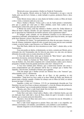 Moisés pôs essas varas perante o Senhor na Tenda do Testemunho.
No dia seguinte, Moisés entrou na Tenda do Testemunho e eis que a vara de
Aarão, pela casa de Levi, brotara, e, tendo inchado os gomos, produzira flores e dava
amêndoas.
Então Moisés trouxe todas as varas diante do Senhor a todos os filhos de Israel;
e eles o viram, e tomaram cada um a sua vara.
Disse o Senhor a Moisés: "Torna a pôr a vara de Aarão perante o testemunho,
para que se guarde por sinal para os filhos rebeldes; assim farás acabar as suas
murmurações contra mim, para que não morram."
E Moisés fez assim, como lhe ordenara o Senhor, assim fez. Então falaram os
filhos de Israel a Moisés, dizendo: Eis que expiramos, perecemos todos. Todo aquele
que se aproximar do Tabernáculo do Senhor morrerá; acaso expiraremos todos?"
O "milagre" pode, contudo, ser um fenômeno científico se nos detivermos as
experiência realizadas, principalmente, na índia, quando pela força da mente, um iogue
pode fazer florescer, crescer e dar frutos a uma planta.
Em Hebreus 9:4, lemos: "Ao qual pertencia um Altar de ouro para o incenso, e a
Arca de Aliança, totalmente coberta de ouro, na qual estava uma urna de ouro contendo
o maná, a vara de Aarão, e que floresceu, e as Tábuas da Aliança".
Para São Paulo, dentro da Arca encontrava-se uma "urna" e dentro dela, os três
Testemunhos.
Essa urna podia ser aberta, evidentemente, no início, somente por Moisés, pois a
colocação dos três Testemunhos não foi feita de uma única vez, mas sim, em épocas
diferentes de acordo com os eventos descritos em Êxodo.
A Arca não tinha fecho, tanto que os homens de "Bete Semes", após olharem
para dentro da mesma, morreram feridos pelo Senhor:
"Feriu o Senhor os homens de "Bete Semes", porque olharam para dentro da
Arca do Senhor, sim, feriu deles cinqüenta mil e setenta homens; então o povo chorou,
porquanto o Senhor fizera tão grande morticínio entre eles". (Samuel 6:19).
A Arca fora roubada pelos filisteus, que a mantiveram durante sete meses e
como compreenderam que não poderiam retê-la face os castigos que o Senhor lhes
impunha, a devolveram, recebendo-a Eleazar, que a guardou.
Uma das pragas que o Senhor enviara aos filisteus fora a dos "tumores" que,
infeccionando o povo, o dizimavam.
Quando a Arca passou às mãos do rei Davi, já não guardava os três
Testemunhos: "Nada havia na Arca, senão só as duas Tábuas de Pedra, que Moisés ali
pusera junto a Horebe, quando o Senhor fez aliança com os filhos de Israel, ao saírem
da terra do Egito" (Io
Reis 8-9).
Segundo o relato em I Crônicas, 13:5-10, na interpretação discutida por Von
Danicken, em seu livro Eram os deuses astronautas?, a Arca da Aliança não passaria de
uma "pilha atômica" que se tocada poderia fulminar o imprudente.
"Reuniu, pois, Davi a todo Israel desde Sior do Egito até a entrada de Hamate,
para trazer a Ares de Deus de Quiriate Jearim.
Então Davi com todo o Israel subiu a Baalá, e dali, á Quiriate-Jearim, que está
em Judá para fazer subir dali a Arca de Deus, diante do qual é invocado o nome do
Senhor, que se assenta acima dos Querubins.
Puseram a Arca de Deus num carro novo, e a levaram da casa de Abinadabe; o
Uzá e avô guiavam o carro.
Davi e todo Israel alegravam-se perante Deus com todo o seu empenho; em
cânticos com harpas, com alaúdes, com tambores, com címbalos e com trombetas.
Quando chegaram à eira de Quidom, estendeu Uzá a mão à Arca para a segurar,
65
 
