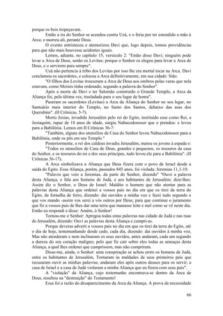 porque os bois tropeçavam.
Então a ira do Senhor se acendeu contra Uzá, e o feriu por ter estendido a mão à
Arca; e morreu ali, perante Deus.
O evento entristeceu e atemorizou Davi que, logo depois, tomou providências
para que não mais houvesse acidentes iguais.
Lemos, adiante, no capítulo 15, versículo 2: "Então disse Davi; ninguém pode
levar a Arca de Deus, senão os Levitas; porque o Senhor os elegeu para levar a Arca de
Deus, e o servirem para sempre".
Uzá não pertencia à tribo dos Levitas por isso lhe era mortal tocar na Arca. Davi
conclamou os sacerdotes, e colocou a Arca definitivamente, em sua cidade: Sião.
"O filhos dos Levitas trouxeram a Arca de Deus aos ombros pelas varas que nela
estavam, como Moisés tinha ordenado, segundo a palavra do Senhor".
Após a morte de Davi e ter Salomão construído o Grande Templo, a Arca da
Aliança foi, pela última vez, trasladada para o seu lugar de honra".
Puseram os sacerdotes (Levitas) a Arca da Aliança do Senhor no seu lugar, no
Santuário mais interior do Templo, no Santo dos Santos, debaixo das asas dos
Querubins". (II Crônicas, 5-7).
Morto Josias, invadida Jerusalém pelo rei do Egito, instituído esse como Rei, a
Jeoiaquim, rapaz de 18 anos de idade, surgiu Nabucodonosor que o prendeu: e levou
para a Babilônia. Lemos em II Crônicas 36-7:
"Também, alguns dos utensílios de Casa do Senhor levou Nabucodonosor para a
Babilônia, onde os pôs em seu Templo."
Posteriormente, o rei dos caldeus invadiu Jerusalém, matou os jovens á espada e:
"Todos os utensílios de Casa de Deus, grandes e pequenos, os tesouros da casa
do Senhor, e os tesouros do rei e dos seus príncipes, tudo levou ele para a Babilônia". (II
Crônicas 36-17).
A Arca simbolizava a Aliança que Deus fizera com o povo de Israel desde a
saída do Egito. Essa Aliança, porém, passados 845 anos, foi violada: Jeremias 11,1-10.
"Palavra que veio a Jeremias, da parte do Senhor, dizendo" "Ouve a palavra
desta Aliança, e fala aos homens de Judá, e aos habitantes de Jerusalém; dize-lhes:
Assim diz o Senhor, o Deus de Israel: Maldito o homem que não atentar para as
palavras desta Aliança que ordenei a vossos pais no dia em que os tirei da terra do
Egito, da fornalha de ferro, dizendo: dai ouvidos a minha voz e fazei tudo segundo o
que vos mando -assim vos serei a vós outros por Deus; para que continue o juramento
que fiz a vossos pais de lhes dar uma terra que manasse leite e mel como se vê neste dia.
Então eu respondi e disse: Amém, ó Senhor!
Tornou-me o Senhor: Apregoa todas estas palavras nas cidade de Judá e nas ruas
de Jerusalém, dizendo: Ouvi as palavras desta Aliança e cumpri-as.
Porque deveras adverti a vossos pais no dia em que os tirei da terra do Egito, até
o dia de hoje, testemunhando desde cedo, cada dia, dizendo: dai ouvidos à minha voz,
Mas não atenderam e nem inclinaram os seus ouvidos, antes andaram, cada um segundo
a dureza do seu coração maligno; pelo que fiz cair sobre eles todas as ameaças desta
Aliança, a qual lhes ordenei que cumprissem, mas não cumpriram.
Disse-me, ainda, o Senhor: uma conspiração se achou entre os homens de Judá,
entre os habitantes de Jerusalém, Tornaram às maldades de seus primeiros pais que
recusaram ouvir as minhas palavras; andaram eles após outros deuses para os servir; a
casa de Israel e a casa de Judá violaram a minha Aliança que eu fizera com seus pais".
A "violação" da Aliança, cujo testemunho encontrava-se dentro da Arca de
Deus, resultou na "destruição" do Testamento!
Essa foi a razão do desaparecimento da Arca da Aliança. A prova da necessidade
66
 