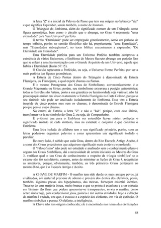 A letra "Z" é a inicial da Palavra de Passe que tem sua origem no hebraico "ziz"
e que significa Esplendor, sendo também, o nome de Jonatam.
O Triângulo do Emblema, além do significado comum de um Triângulo como
figura geométrica, bem como o círculo que o abrange, no Grau 4 representa "uma
eternidade" para "um Universo" perfeito.
O termo "Eternidade" pode ser empregado genericamente, como um período de
tempo infinito, porém no sentido filosófico não há, propriamente, "uma Eternidade",
mas "Eternidades subseqüentes"; no texto bíblico encontramos a expressão: "De
Eternidade em Eternidade".
Uma Eternidade perfeita para um Universo Perfeito também comprova a
existência de vários Universos; o Emblema do Mestre Secreto abrange um período fixo
que se refere a uma harmonização com o Grande Arquiteto de um Universo, aquele que
habita a Eternidade (Isaías 57:15).
O Círculo representa a Perfeição, ou seja, o Universo Eterno Perfeito, por ser a
mais perfeita das figuras geométricas.
A Estrela de Cinco Pontas dentro do Triângulo é denominado de Estrela
Flamígera, ou Flamejante, a qual expele chamas ou flamas.
E o mesmo Pentagrama dos Graus do Simbolismo; astronomicamente, é o
Grande Maçonaria ou Sirius; porém, seu simbolismo extravasa a posição astronômica;
todas as Estrelas são Astros, posto a sua grandeza ou luminosidade seja variável; não há
preocupação maior em situar exatamente a Estrela Flamígera na Carta Celeste, porque o
seu símbolo não pode ser analisado isoladamente do Emblema. Esse tem a Estrela
inserida de cinco pontos mas sem os chamas; é denominada de Estrela Flamígera
porque possui cinco chamas.
No centro de Estrela, a letra "Z" e não o "Iod", porque, com esse último,
transformar-se-ia no símbolo do Grau 2, ou seja, do Companheiro.
É evidente que para o Emblema ser entendido fez-se mister conhecer o
significado isolado de cada símbolo, mas na caridade o conjunto é que constitui o
Emblema.
Uma letra isolada do alfabeto tem o seu significado primário, porém, com as
letras podem-se organizar palavras e essas apresentam um significado isolado e
peculiar.
De outro lado, é sabido que cada Grau, dentro do Rito Escocês Antigo Aceito, é
a soma dos Graus precedentes que adquirem significado mais esotérico e profundo.
O "Filosofismo" não pode ser estudado e analisado sem o conhecimento pleno e
seguro dos Graus Simbólicos, daí a necessidade de serem iniciados os Mestres do Grau
3, verificar qual o seu Grau de conhecimento a respeito da trilogia simbólica' se o
ex:ame não for satisfatório, cumpre, antes de ministrar as lições do Grau 4, recapitular
as anteriores, porque, obviamente, também, os três primeiros Graus pertencem ao
mesmo Rito, que é o Escocês Antigo e Aceito.
A CHAVE DE MARFIM - O marfim tem sido desde os mais antigos povos, já
civilizados, um material precioso de adorno e provém dos dentes dos elefantes, posto,
também, algumas presas dos hipopótamos, das morsas, forneçam material idêntico.
Trata-se de uma matéria óssea, muito branca e que se presta à escultura e a ser cortada
em lâminas tão finas que podem apresentar-se transparentes; servia o marfim, como
serve ainda hoje, para confeccionar jóias, painéis e mil outras utilidades; hoje a extração
do marfim é vedada, vez que, é escasso e a espécie dos elefantes, em via de extinção. O
marfim simboliza a pureza. O elefante, a inteligência.
A Chave não tem origem conhecida; ele é encontrada nas ruínas das civilizações
68
 