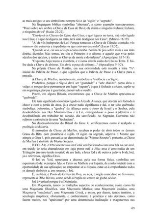 as mais antigas; o seu simbolismo sempre foi o do "sigilo" e "segredo".
Na linguagem bíblica simboliza "abertura", e como exemplo transcrevemos:
"Porei sobre seu ombro a Chave da Casa de Davi; ele abrirá e ninguém fechará; fechará,
e ninguém abrirá" (Isaías 22:22).
"Dar-te-ei os Chaves do Reino dos Céus; o que ligares no terra, terá sido ligado
nos Céus; e o que desligares na terra, terá sido desligado nos Céus", (Mateus 16:19).
"Ai de vós intérpretes de Lei! Porque tomastes a Chave de Ciência; contudo, vós
mesmos não entrastes e impedistes os que estavam entrando" (Lucas 11:52).
"Quando o vi, caí aos seus pés como morto. Porém ele pos sobre mim a sua mão
direita, dizendo: Não temas, eu sou o Primeiro e o último, e aquele que vive pelos
séculos dos séculos, e tenho as Chaves da morte e do inferno". (Apocalipse 1:17-18).
"O quinto Anjo tocou a trombeta, e vi uma estrela caída do Céu na Terra. E foi-
lhe dada a Chave do abismo. Ele abriu o poço do abismo..." (Apocalipse 9:1-2).
Na própria Chave de Marfim, em sua extremidade está inscrita a letra "%'
inicial da Palavra de Passe, o que significa que a Palavra de Passe é a Chave para a
entrada.
A Chave de Marfim, isoladamente, simboliza a Prudência e o Sigilo.
Prudência, porque o Sigilo deve ser "guardado" a "sete chaves", como diria o
vulgo; e porque deve permanecer em lugar "seguro"; o que é fechado a chave, supõe-se
em segurança, porque é guardado, preservado e oculto.
Porém, em alguns Rituais, encontramos que a Chave de Marfim apresenta-se
"quebrada".
Ele tem significado esotérico ligado à Arca da Aliança, que deveria ser fechada à
chave e com a perda da Arca, já a chave nada significava e daí, o ter sido quebrada;
simboliza, outrossim, a "quebra" da Aliança entre o povo de Israel e o Senhor, pela
desobediência aos Dez Mandamentos e à Lei, entregando-se o povo à idolatria e à
desobediência em trabalhar no sábado, dia santificado. As Sagradas Escrituras não
referem a existência de uma "fechadura".
No desenvolvimento do Ritual do Grau 4, verificaremos como é realçada a
proibição à idolatria.
O possuidor da Chave de Marfim, recebeu o poder de abrir todos os demais
Graus do Rito, com prudência e sigilo. O sigilo ou segredo, adjetiva o Mestre que
atingiu o Grau 4, pois passará a ser denominado de "Mestre Secreto"; portanto, a Chave
de Marfim é símbolo do Mestre Secreto.
O COLAR - O Presidente usa um Colar confeccionado com uma fita na cor azul,
em tecido de seda chamalotado em cuja ponte está a Jóia; essa é constituída de um
Triângulo em ouro tendo inserido de um lado, a letra Iod e do outro a palavra Ivah; Iod,
já o referimos, significa Deus.
O Iod ou Yod, representa a dezena; pela sua forma física, simboliza um
espermatozóide; o próprio falo; o Cetro ou Malhete e a Espada, de conformidade com a
oportunidade de sua aplicação; ao empunhar-se a Espada, estar-se-á empunhando todos
os demais símbolos e, em resumo, o Iod.
É, também, o Ponto do Centro do Ovo, ou seja, o órgão masculino no feminino;
representa o Olho Divino, como sendo a Pupila no centro do globo ocular.
Iod é vertical porque é a Divindade.
Em Maçonaria, temos os múltiplos aspectos do conhecimento; assim como há
uma Maçonaria filosófica, uma Maçonaria Mística; uma Maçonaria Judaica, uma
Maçonaria "maçônica"; uma Maçonaria Cristã, e assim, por diante, temos também, a
sexologia maçônica; obviamente, o conhecimento é genérico e não devemos, como
fazem muitos, nos "apaixonar" por uma determinada inclinação e exagerarmos nas
69
 