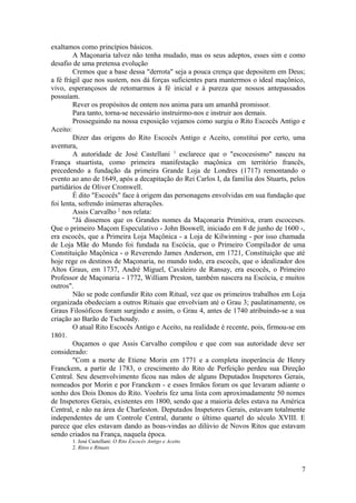 exaltamos como princípios básicos.
A Maçonaria talvez não tenha mudado, mas os seus adeptos, esses sim e como
desafio de uma pretensa evolução
Cremos que a base dessa "derrota" seja a pouca crença que depositem em Deus;
a fé frágil que nos sustem, nos dá forças suficientes para mantermos o ideal maçônico,
vivo, esperançosos de retomarmos à fé inicial e à pureza que nossos antepassados
possuíam.
Rever os propósitos de ontem nos anima para um amanhã promissor.
Para tanto, torna-se necessário instruirmo-nos e instruir aos demais.
Prosseguindo na nossa exposição vejamos como surgiu o Rito Escocês Antigo e
Aceito:
Dizer das origens do Rito Escocês Antigo e Aceito, constitui por certo, uma
aventura,
A autoridade de José Castellani 1
esclarece que o "escocesismo" nasceu na
França stuartista, como primeira manifestação maçônica em território francês,
precedendo a fundação da primeira Grande Loja de Londres (1717) remontando o
evento ao ano de 1649, após a decapitação do Rei Carlos I, da família dos Stuarts, pelos
partidários de Oliver Cromwell.
É dito "Escocês" face à origem das personagens envolvidas em sua fundação que
foi lenta, sofrendo inúmeras alterações.
Assis Carvalho 2
nos relata:
"Já dissemos que os Grandes nomes da Maçonaria Primitiva, eram escoceses.
Que o primeiro Maçom Especulativo - John Boswell, iniciado em 8 de junho de 1600 -,
era escocês, que a Primeira Loja Maçônica - a Loja de Kilwinning - por isso chamada
de Loja Mãe do Mundo foi fundada na Escócia, que o Primeiro Compilador de uma
Constituição Maçônica - o Reverendo James Anderson, em 1721, Constituição que até
hoje rege os destinos de Maçonaria, no mundo todo, era escocês, que o idealizador dos
Altos Graus, em 1737, André Miguel, Cavaleiro de Ransay, era escocês, o Primeiro
Professor de Maçonaria - 1772, William Preston, também nascera na Escócia, e muitos
outros".
Não se pode confundir Rito com Ritual, vez que os primeiros trabalhos em Loja
organizada obedeciam a outros Rituais que envolviam até o Grau 3; paulatinamente, os
Graus Filosóficos foram surgindo e assim, o Grau 4, antes de 1740 atribuindo-se a sua
criação ao Barão de Tschoudy.
O atual Rito Escocês Antigo e Aceito, na realidade é recente, pois, firmou-se em
1801.
Ouçamos o que Assis Carvalho compilou e que com sua autoridade deve ser
considerado:
"Com a morte de Etiene Morin em 1771 e a completa inoperância de Henry
Franckem, a partir de 1783, o crescimento do Rito de Perfeição perdeu sua Direção
Central. Seu desenvolvimento ficou nas mãos de alguns Deputados Inspetores Gerais,
nomeados por Morin e por Franckem - e esses Irmãos foram os que levaram adiante o
sonho dos Dois Donos do Rito. Voohris fez uma lista com aproximadamente 50 nomes
de Inspetores Gerais, existentes em 1800, sendo que a maioria deles estava na América
Central, e não na área de Charleston. Deputados Inspetores Gerais, estavam totalmente
independentes de um Controle Central, durante o último quartel do século XVIII. E
parece que eles estavam dando as boas-vindas ao dilúvio de Novos Ritos que estavam
sendo criados na França, naquela época.
1. José Castellani: O Rito Escocês Antigo e Aceito
2. Ritos e Rituais
7
 