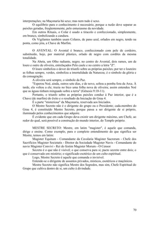 interpretações; na Maçonaria há sexo; mas nem tudo é sexo.
O equilíbrio para o conhecimento é necessário, porque a razão deve separar as
paixões geradas, freqüentemente, pelo entusiasmo da novidade.
Em outros Rituais, o Colar é usado a tiracolo e confeccionado, simplesmente,
em branco, simbolizando a candura.
Os Vigilantes também usam Colares, de pano azul, orlados em negro, tendo na
ponta, como jóia, a Chave de Marfim.
O AVENTAL: O Avental é branco, confeccionado com pele de cordeiro,
substituído, hoje, por material plástico, orlado de negro com cordões da mesma
tonalidade.
Na Abeta, um Olho radiante, negro; no centro do Avental, dois ramos, um de
louro e outro de oliveira, entrelaçados Pelo caule e no centro a letra "Z".
O louro simboliza o dever do triunfo sobre as próprias paixões; por ter o loureiro
as folhas sempre, verdes, simboliza a imortalidade da Natureza; é o símbolo da glória e
da consagração.
A oliveira será sempre, o símbolo da Paz.
"Esperou Noé, ainda, outros sete dias, e de novo, soltou a pomba fora da Arca. À
tarde, ela voltou a ele; trazia no bico uma folha nova de oliveira; assim entendeu Noé
que as águas tinham minguado sobre a terra" (Gênesis 9:10-11).
Portanto, o triunfo sobre as próprias paixões conduz à Paz interior, que é a
Chave (de marfim) do êxito e o resultado da Iniciação do Grau 4.
É a parte "misteriosa" da Maçonaria, reservada aos Iniciados.
O Mestre Secreto não é o dirigente do grupo ou o Presidente; cada.membro do
Grau 4, é constituído Mestre Secreto, porque passa a ser dirigente de si próprio,
iluminado pelos conhecimentos que adquire.
É evidente que em cada Grupo deva existir um dirigente máximo, um Chefe, ao
redor do qual, será possível a construção do mundo interior, do Templo próprio.
MESTRE SECRETO: Mestre, em latim "magister", é aquele que comanda,
dirige e ensine. Como exemplo, para o completo entendimento do que significa ser
Mestre, temos em latim:
Magister Equitum - Comandante da Cavalaria Magister Sacrorum - Chefe dos
Sacrifícios Magister Societatis - Diretor da Sociedade Magister Navis - Comandante do
navio Magister Convivi - Rei do festim Magister Morum - O Censor
Secreto é o que não é visível; o que conserva para si; pacto secreto entre dois; o
que é conservado em mistério; o significado esotérico de um culto espiritual.
Logo, Mestre Secreto é aquele que comanda o invisível.
Entende-se o dirigente de assuntos privados, místicos, esotéricos e maçônicos.
Mestre Secreto não significa Mestre dos Segredos, mas sim, Chefe Espiritual do
Grupo que cultiva dentro de si, um culto à divindade.
70
 