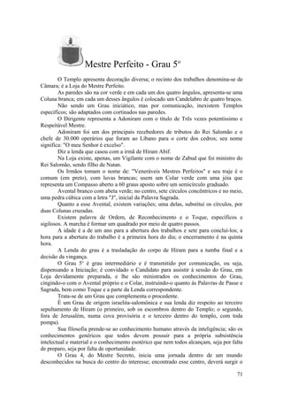 Mestre Perfeito - Grau 5o
O Templo apresenta decoração diversa; o recinto dos trabalhos denomina-se de
Câmara; é a Loja do Mestre Perfeito.
As paredes são na cor verde e em cada um dos quatro ângulos, apresenta-se uma
Coluna branca; em cada um desses ângulos é colocado um Candelabro de quatro braços.
Não sendo um Grau iniciático, mas por comunicação, inexistem Templos
específicos; são adaptados com cortinados nas paredes.
O Dirigente representa a Adoniram com o título de Três vezes potentíssimo e
Respeitável Mestre.
Adoniram foi um dos principais recebedores de tributos do Rei Salomão e o
chefe de 30.000 operários que foram ao Líbano para o corte dos cedros; seu nome
significa: "O meu Senhor é excelso".
Diz a lenda que casou com a irmã de Hiram Abif.
Na Loja existe, apenas, um Vigilante com o nome de Zabud que foi ministro do
Rei Salomão, sendo filho de Natan.
Os Irmãos tomam o nome de: "Veneráveis Mestres Perfeitos" e seu traje é o
comum (em preto), com luvas brancas; usem um Colar verde com uma jóia que
representa um Compasso aberto a 60 graus aposto sobre um semicírculo graduado.
Avental branco com abeta verde; no centro, sete círculos concêntricos e no meio,
uma pedra cúbica com a letra "J", inicial da Palavra Sagrada.
Quanto a esse Avental, existem variações; uma delas, substitui os círculos, por
duas Colunas cruzadas.
Existem palavra de Ordem, de Reconhecimento e o Toque, específicos e
sigilosos. A marcha é formar um quadrado por meio de quatro passos.
A idade é a de um ano para a abertura dos trabalhos e sete para concluí-los; a
hora para a abertura do trabalho é a primeira hora do dia; o encerramento é na quinta
hora.
A Lenda do grau é a trasladação do corpo de Hiram para a tumba final e a
decisão da vingança.
O Grau 5o
é grau intermediário e é transmitido por comunicação, ou seja,
dispensando a Iniciação; é convidado o Candidato para assistir à sessão do Grau, em
Loja devidamente preparada, e lhe são ministrados os conhecimentos do Grau,
cingindo-o com o Avental próprio e o Colar, instruindo-o quanto às Palavras de Passe e
Sagrada, bem como Toque e a parte da Lenda correspondente.
Trata-se de um Grau que complementa o procedente.
É um Grau de origem israelita-salomônica e sua lenda diz respeito ao terceiro
sepultamento de Hiram (o primeiro, sob os escombros dentro do Templo; o segundo,
fora de Jerusalém, numa cova provisória e o terceiro dentro do templo, com toda
pompa).
Sua filosofia prende-se ao conhecimento humano através da inteligência; são os
conhecimentos genéricos que todos devem possuir para a própria subsistência
intelectual e material e o conhecimento esotérico que nem todos alcançam, seja por falta
de preparo, seja por falta de oportunidade.
O Grau 4, do Mestre Secreto, inicia uma jornada dentro de um mundo
desconhecidos na busca do centro do interesse; encontrado esse centro, deverá surgir o
71
 