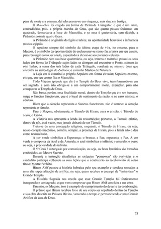 pena de morte era comum, daí não pensar-se em vingança, mas sim, em Justiça.
O Mausoléu foi erigido em forma de Pirâmide Triangular, o que é um tanto,
contraditório, pois, a própria marcha do Grau, que são quatro passos fechando um
quadrado, demarcaria a base do Mausoléu, e se essa é quaternária, sem dúvida, a
Pirâmide possuía quatro faces.
A Pirâmide é originária do Egito e talvez, na oportunidade houvesse a influência
mística egípcia.
O sepulcro sempre foi símbolo da última etapa de vi-a, no entanto, para o
Maçom, é o símbolo da oportunidade de enclausurar-se como faz a larva em seu casulo,
para ressurgir como ser alado, capacitado a elevar-se aos paramos celestes.
A Pirâmide com sua base quaternária, ou seja, terrena e material, possui os seus
lados em forma de Triângulo cujos lados se alongam até encontrar o Ponto, comum às
oito linhas; a soma dos três lados de cada Triângulo, resultará no número doze que
encontra na simbologia do Zodíaco, o caminho Místico de Natureza.
A Loja em si constitui o próprio Sepulcro em forma circular; Sepulcro externo,
eis que, em seu centro fica o Mausoléu.
Todo Maçom aprende que ele é o Templo do Deus vivo, transformando-se em
ser sagrado, e com isto obriga-se a um comportamento moral, exemplar, para não
conspurcar o Templo de Deus.
Não basta, porém, essa finalidade moral, dentro do Templo que é o ser humano,
surge o Sanctus Sanctorum, que é o local do sentimento da razão, e no caso místico, o
cérebro.
Dizer que o coração representa o Sanctus Sanctorum, não é correto; o coração
representa o túmulo.
Para o Maçom, obviamente, o Túmulo de Hiram; para o cristão, o Túmulo de
Jesus, o Cristo.
A Vistoria nos apresenta a lenda da ressurreição; portanto, o Túmulo cristão,
dentro de nós, está vazio, mas jamais deixará de ser Túmulo.
Trata-se de uma concepção religiosa, enquanto, o Túmulo de Hiram, ou seja,
nosso coração maçônico, contém, sempre, a presença de Hiram, pois a lenda não o deu
como ressuscitado.
A cor verde simboliza a Esperança; o branco, a Paz; esperança e Paz. A cor
verde é composta da Azul e da Amarela; o azul simboliza o infinito; o amarelo, o ouro;
ou seja, a preciosidade do infinito.
O 5o
Grau é outorgado por comunicação, ou seja, os fatos lendários são tornados
conhecidos, ao Mestre Secreto.
Durante a instrução ritualística as exéquias "pomposas" são revividas e o
candidato participa colhendo as suas lições que o conduzirão ao recebimento de outro
título: Mestre Perfeito.
Hiram Abif passou à história hebraica pelo seu exemplo e conduta somados a
uma alta especialização de artífice, ou seja, quem recebeu o encargo de "embelezar" o
Grande Templo.
A História Sagrada nos revela que esse Grande Templo foi festivamente
inaugurado e consagrado, o que vem comprovar que Hiram Abif concluiu a sua obra.
Para nós, os Maçons, isso é exemplo do cumprimento do dever e da colaboração.
O prêmio que Hiram recebeu foi o de seu corpo ser sepultado dentro do Templo
e sua obra descrita na Palavra Divina, vencendo o tempo e permanecendo como Grande
Artífice da casa de Deus.
73
 